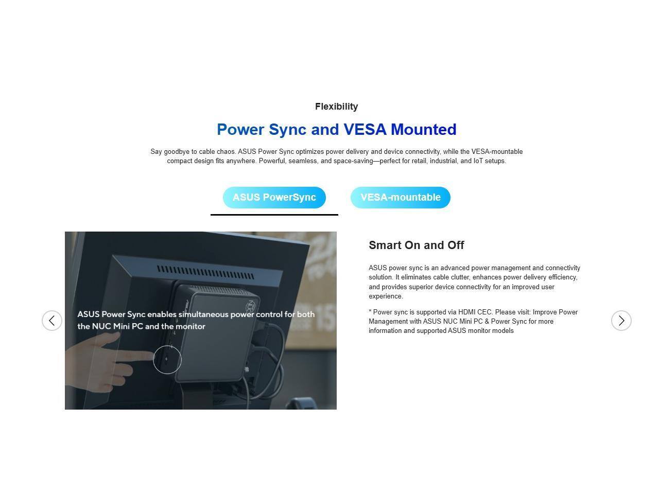 Flexibility  
Power Sync and VESA Mounted  
Say goodbye to cable chaos. ASUS Power Sync optimizes power delivery and device connectivity, while the VESA-mountable compact design fits anywhere. Powerful, seamless, and space-saving—perfect for retail, industrial, and IoT setups.  

ASUS PowerSync  
VESA-mountable  

Smart On and Off  
ASUS power sync is an advanced power management and connectivity solution. It eliminates cable clutter, enhances power delivery efficiency, and provides superior device connectivity for an improved user experience.  
ASUS Power Sync enables simultaneous power control for both the NUC Mini PC and the monitor  
Power sync is supported via HDMI CEC. Please visit: Improve Power Management with ASUS NUC Mini PC & Power Sync for more information and supported ASUS monitor models