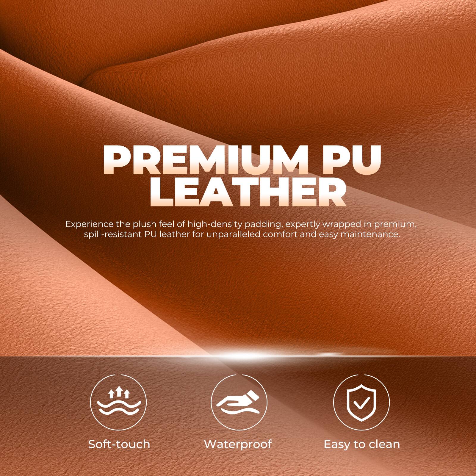 PREMIUM PU LEATHER

Experience the plush feel of high-density padding, expertly wrapped in premium, spill-resistant PU leather for unparalleled comfort and easy maintenance.

- Soft-touch
- Waterproof
- Easy to clean