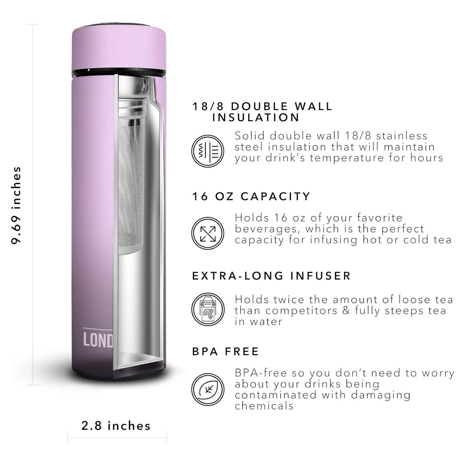 18/8 DOUBLE WALL INSULATION 9.69 inches Solid double wall 18/8 stainless steel insulation that will maintain your drink's temperature for hours 16 OZ CAPACITY Holds 16 OZ of your favorite beverages, which is the perfect capacity for infusing hot or cold tea EXTRA-LONG INFUSER Holds twice the amount of loose tea than competitors & fully steeps tea in water P FREE BPA-free so you don't need to worry about your drinks being contaminated with damaging chemicals 2.8 inches