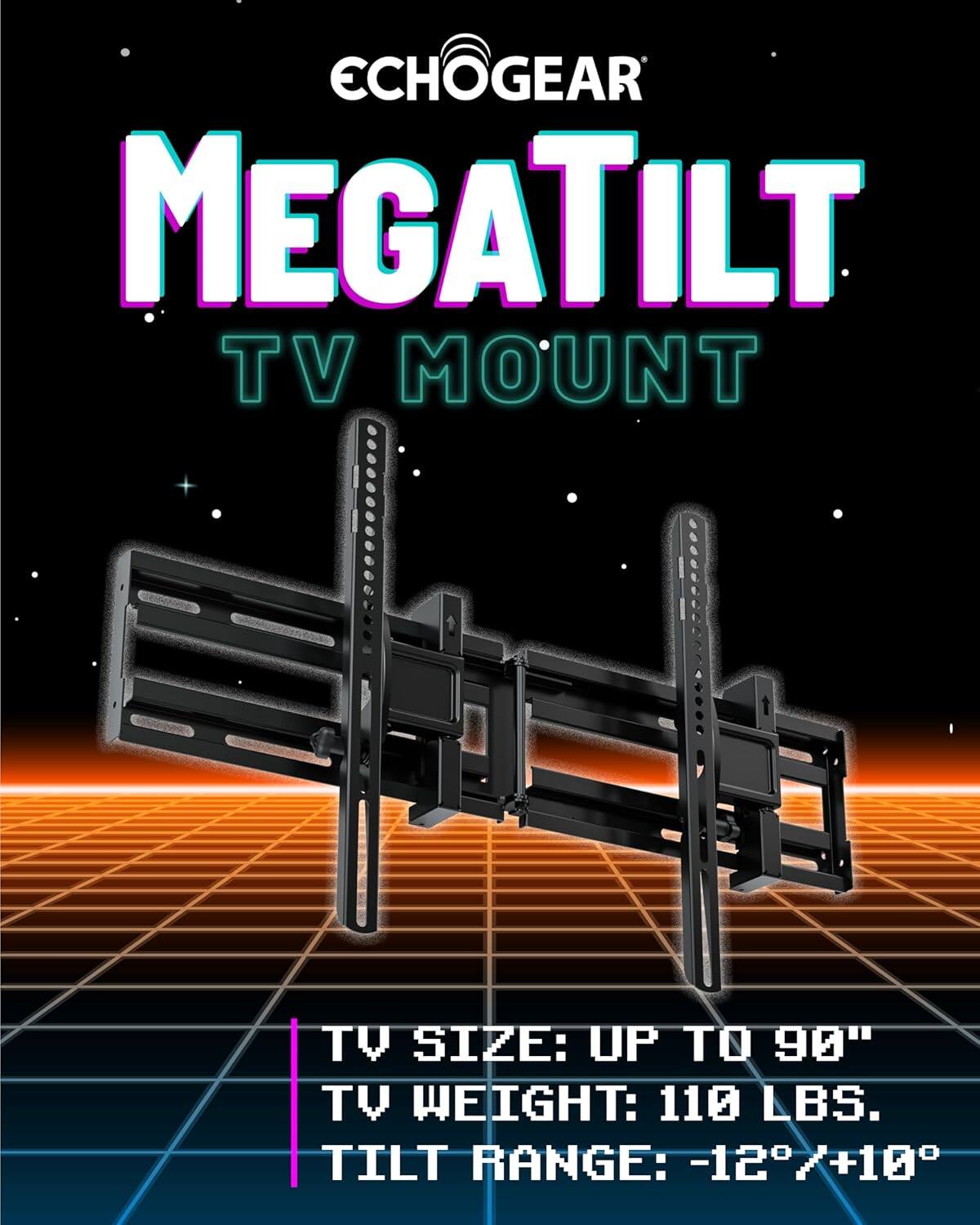 ECHOGEAR MEGATILT TV MOUNT

TV SIZE: UP TO 90"
TV WEIGHT: 110 LBS.
TILT RANGE: -12°/+10°