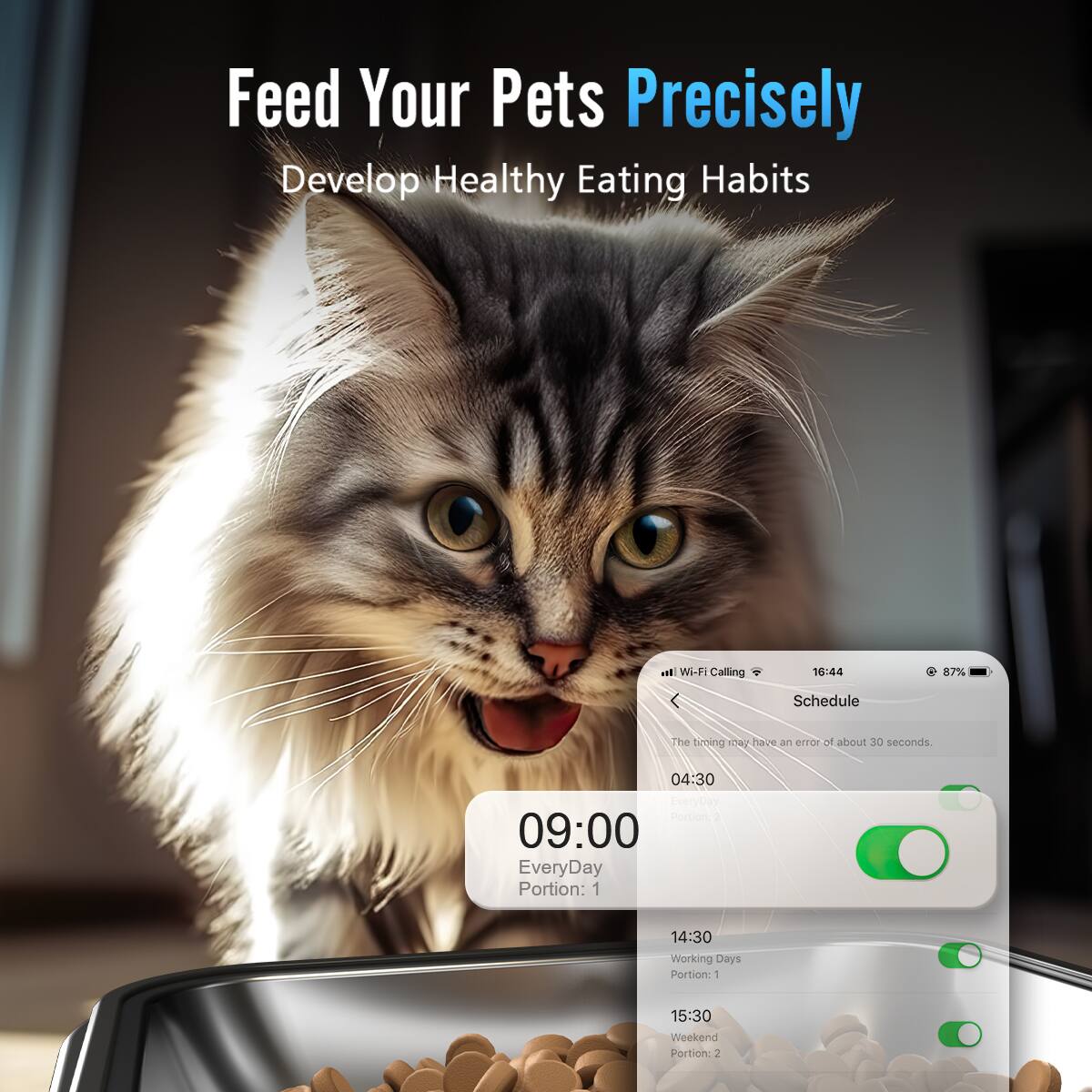 Feed Your Pets Precisely Develop Healthy Eating Habits al WiF: Calling 16:44 87% Schedule The timing may have an error of about 30 seconds. 04:30 EveryDay Portion: 1 09:00 EveryDay Portion: 1 14:30 Working Days Portion: 1 15:30 Weekend Portion: 1