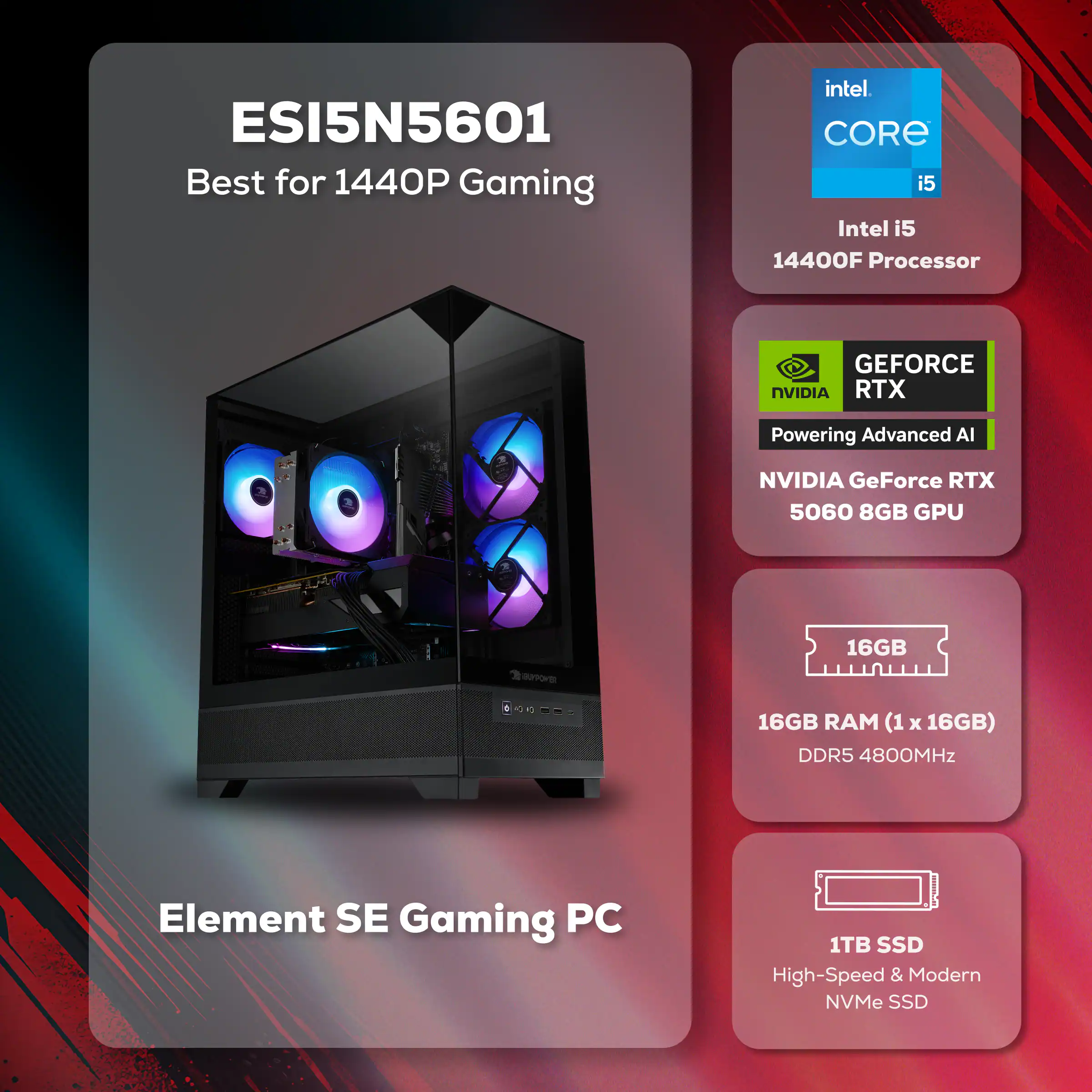 ESI5N5601 Best for 1440P Gaming  
Intel CORE i5 14400F Processor  
NVIDIA GeForce RTX 5060 8GB GPU  
16GB RAM (1 x 16GB) DDR5 4800MHz  
1TB SSD High-Speed & Modern NVMe SSD  
Element SE Gaming PC