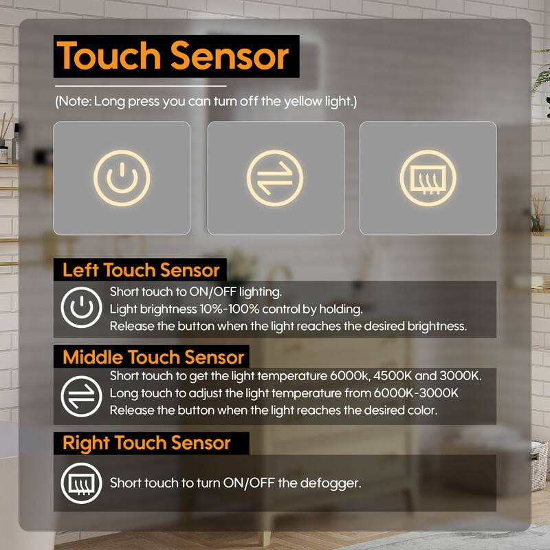 Touch Sensor (Note: Long press you can turn off the yellow light.)

Left Touch Sensor
Short touch to ON/OFF lighting.
Light brightness 10%-100% control by holding.
Release the button when the light reaches the desired brightness.

Middle Touch Sensor
Short touch to get the light temperature 6000k, 4500K and 3000K.
Long touch to adjust the light temperature from 6000K-3000K
Release the button when the light reaches the desired color.

Right Touch Sensor
Short touch to turn ON/OFF the defogger.