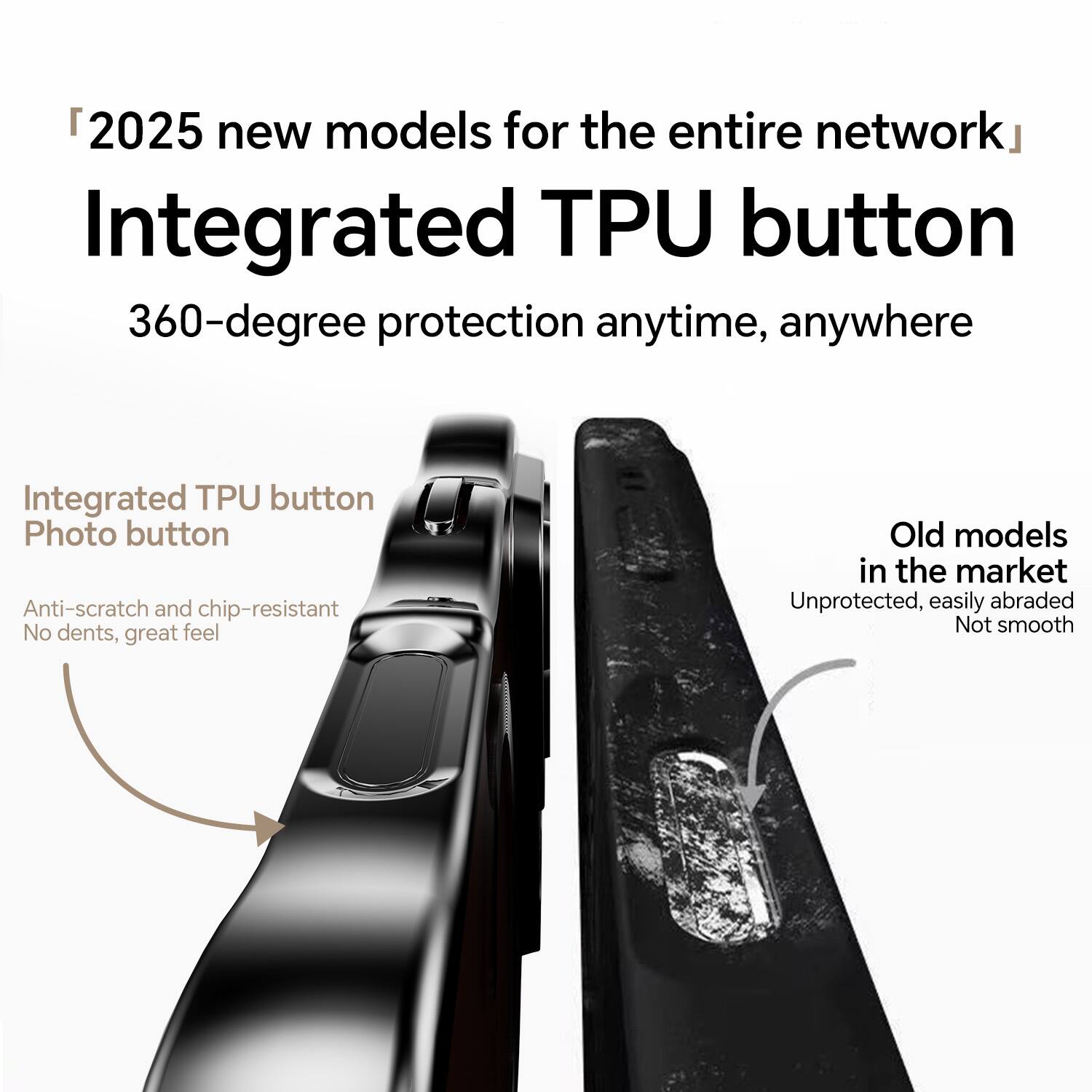"2025 new models for the entire network"  
Integrated TPU button  
360-degree protection anytime, anywhere  

Integrated TPU button  
Photo button  
Anti-scratch and chip-resistant  
No dents, great feel  

Old models in the market  
Unprotected, easily abraded  
Not smooth
