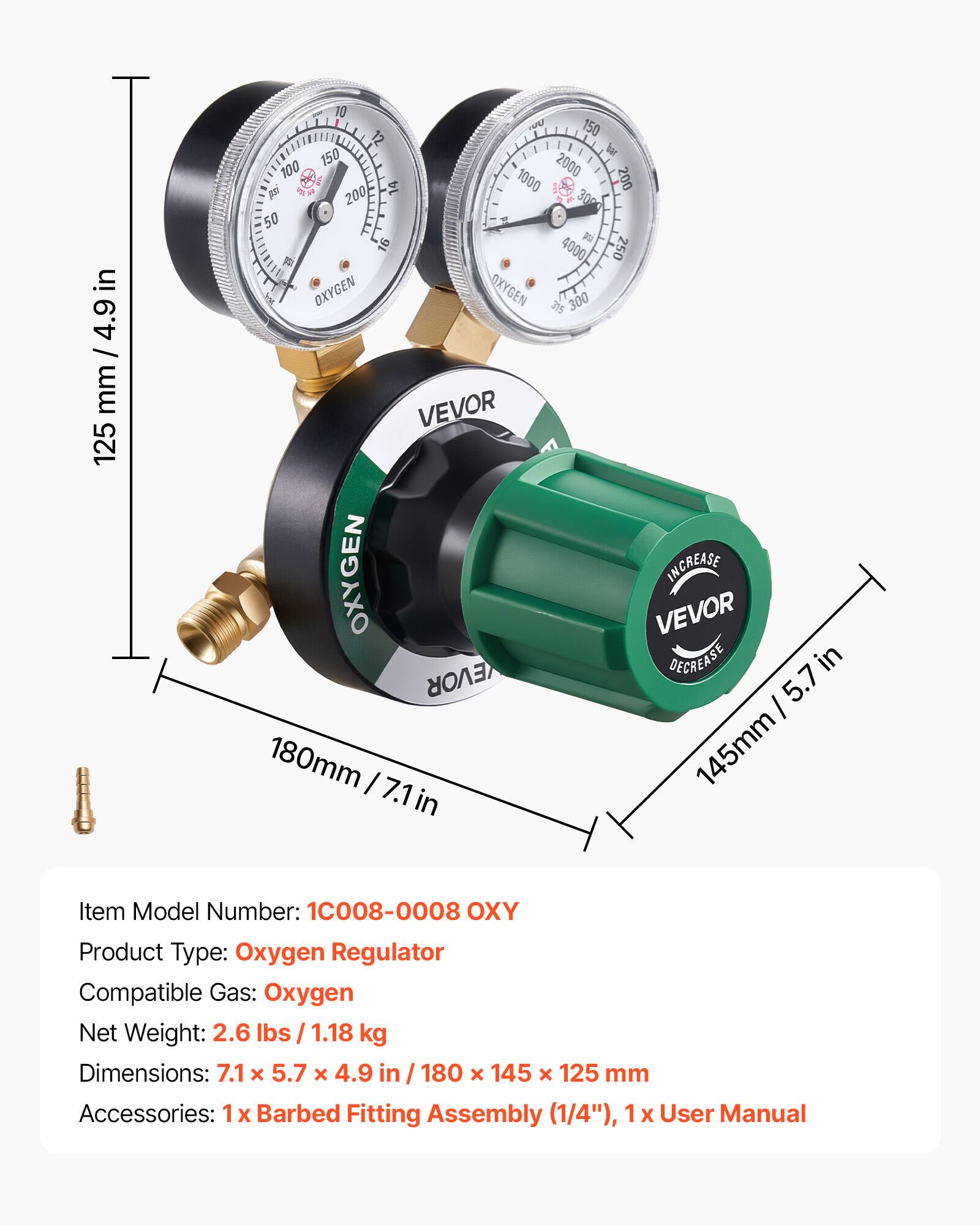 in 4.9 / mm 125 10 P 150 12 150  bar 100 2000 14 1000 200 p 200 30 50 1  16 4000 250 1 W OXYGEN OXYGEN 315 300 VEVOR OXYGEN INCREASE VEVOR DECREASE in EVOR 5.7 I 180mm I 145mm 7.1 in Item Model Number: 10008-0008 OXY Product Type: Oxygen Regulator Compatible Gas: Oxygen Net Weight: 2.6 lbs / 1.18 kg Dimensions: 7.1 x 5.7 x 4.9 in I 180 x 145 x 125 mm Accessories: 1x Barbed Fitting Assembly (1/4"), 1 x User Manual