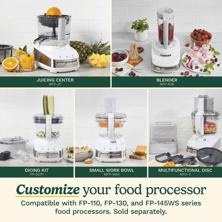 Cuisinart JUICING CENTER MFP-JC  
BLENDER MFP-B36  
DICING KIT FP-DCP1  
SMALL WORK BOWL MFP-WB4  
MULTIFUNCTIONAL DISC MFD-4  

Customize your food processor  
Compatible with FP-110, FP-130, and FP-145WS series food processors. Sold separately.
