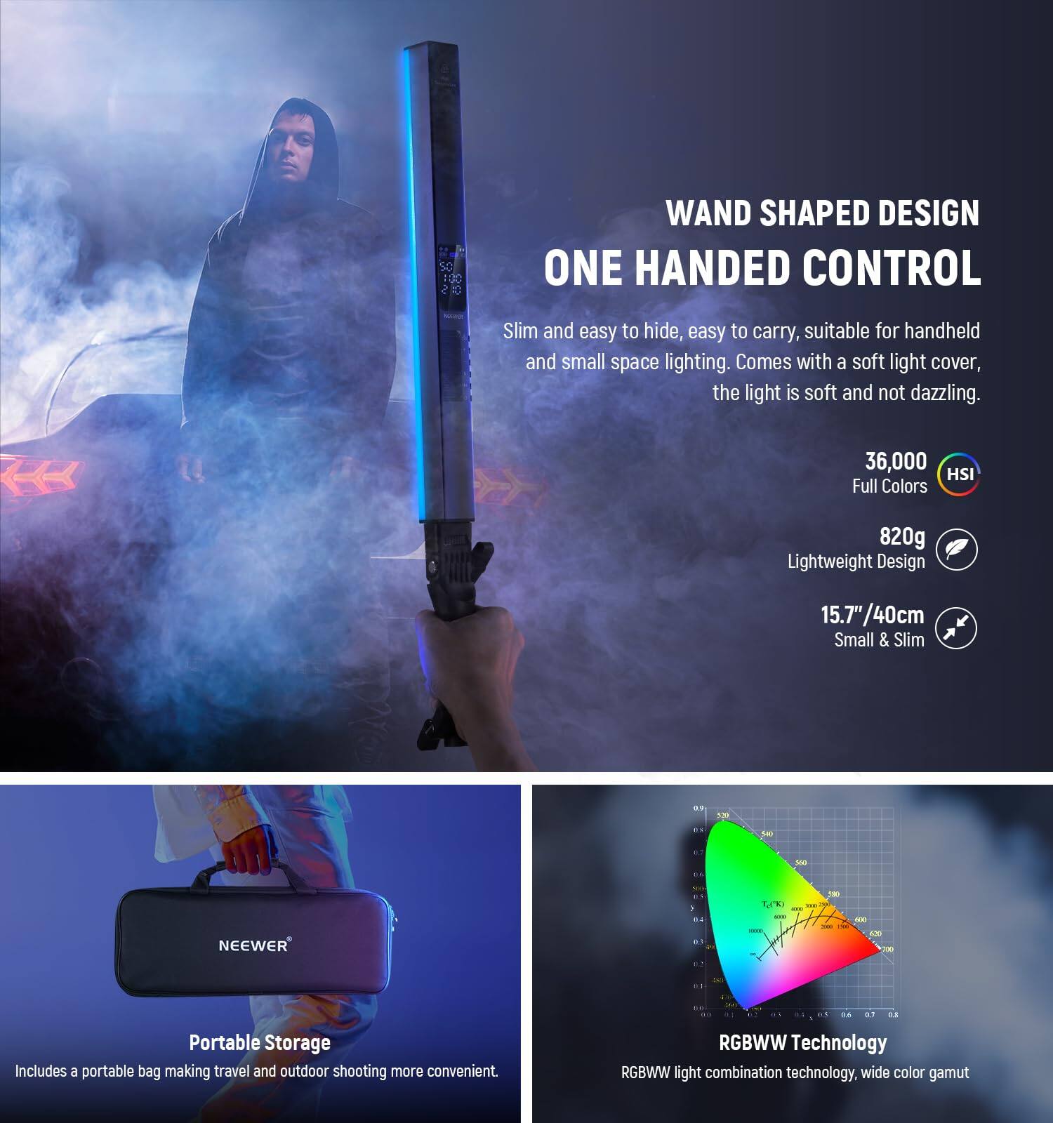 WAND SHAPED DESIGN  
ONE HANDED CONTROL  

Slim and easy to hide, easy to carry, suitable for handheld and small space lighting. Comes with a soft light cover, the light is soft and not dazzling.  

36,000 HSI Full Colors  
820g Lightweight Design  
15.7"/40cm Small & Slim  

Portable Storage  
Includes a portable bag making travel and outdoor shooting more convenient.  

RGBWW Technology  
RGBWW light combination technology, wide color gamut