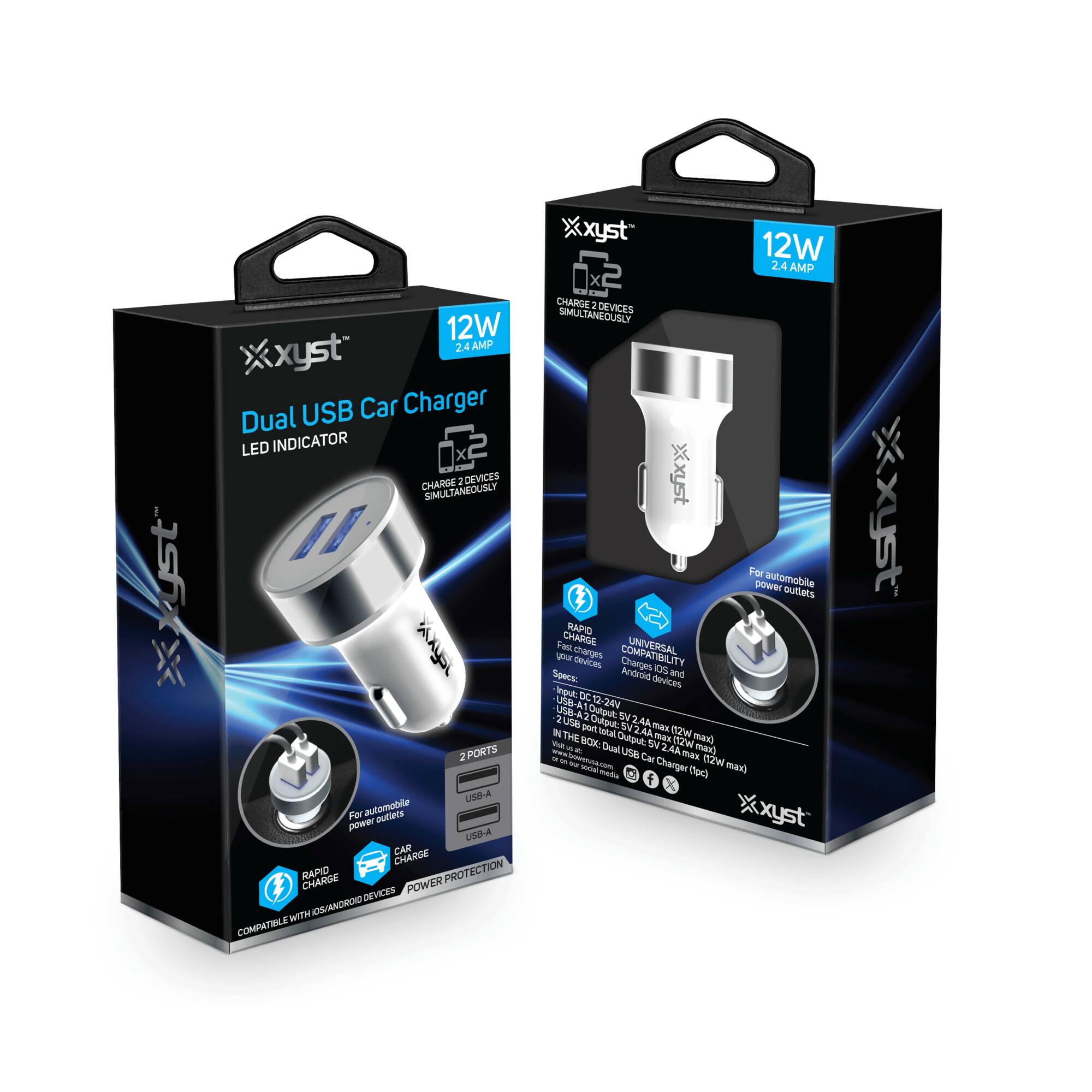 xyst 12W 2.4 AMP Dual USB Car Charger LED INDICATOR  
2 X CHARGE 1 DEVICES SIMULTANEOUSLY  
2 PORTS  
For automobile power outlets  
RAPID CHARGE  
POWER PROTECTION  
COMPATIBLE WITH IOS/ANDROID DEVICES  

xyst 12W 2.4 AMP  
CHARGE 2 DEVICES SIMULTANEOUSLY  
For automobile power outlets  
RAPID CHARGE  
UNIVERSAL COMPATIBILITY  
Input: DC 12V-24V  
USB-A 2.4A x 2 (12W max)  
USB-A 2.4A x 1 (12W max)  
IN THE BOX: Dual USB Car Charger (12W)  
www.xyst.com  
Facebook, Twitter, Instagram icons