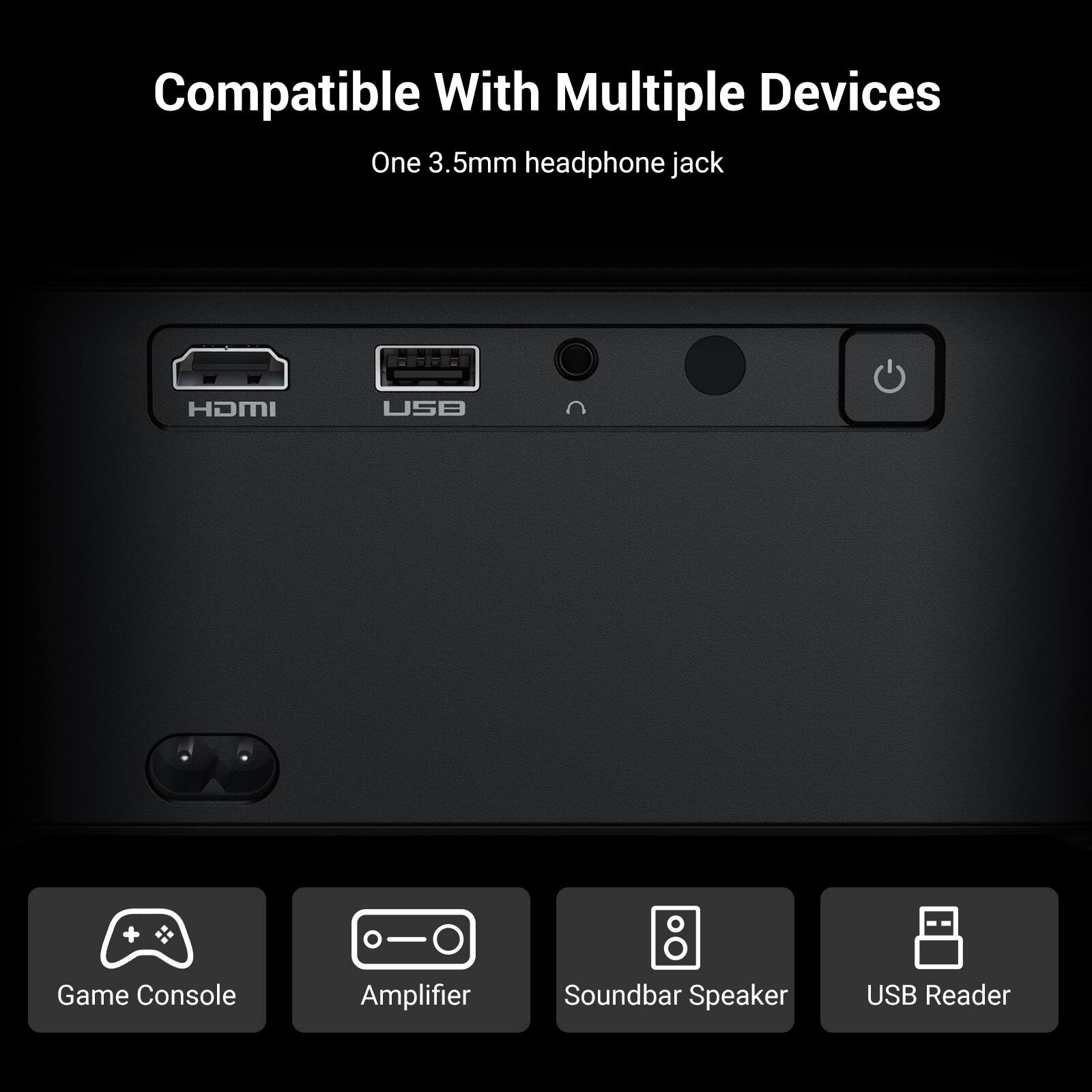 Compatible With Multiple Devices  
One 3.5mm headphone jack  

- HDMI  
- USB  
- Game Console  
- Amplifier  
- Soundbar Speaker  
- USB Reader
