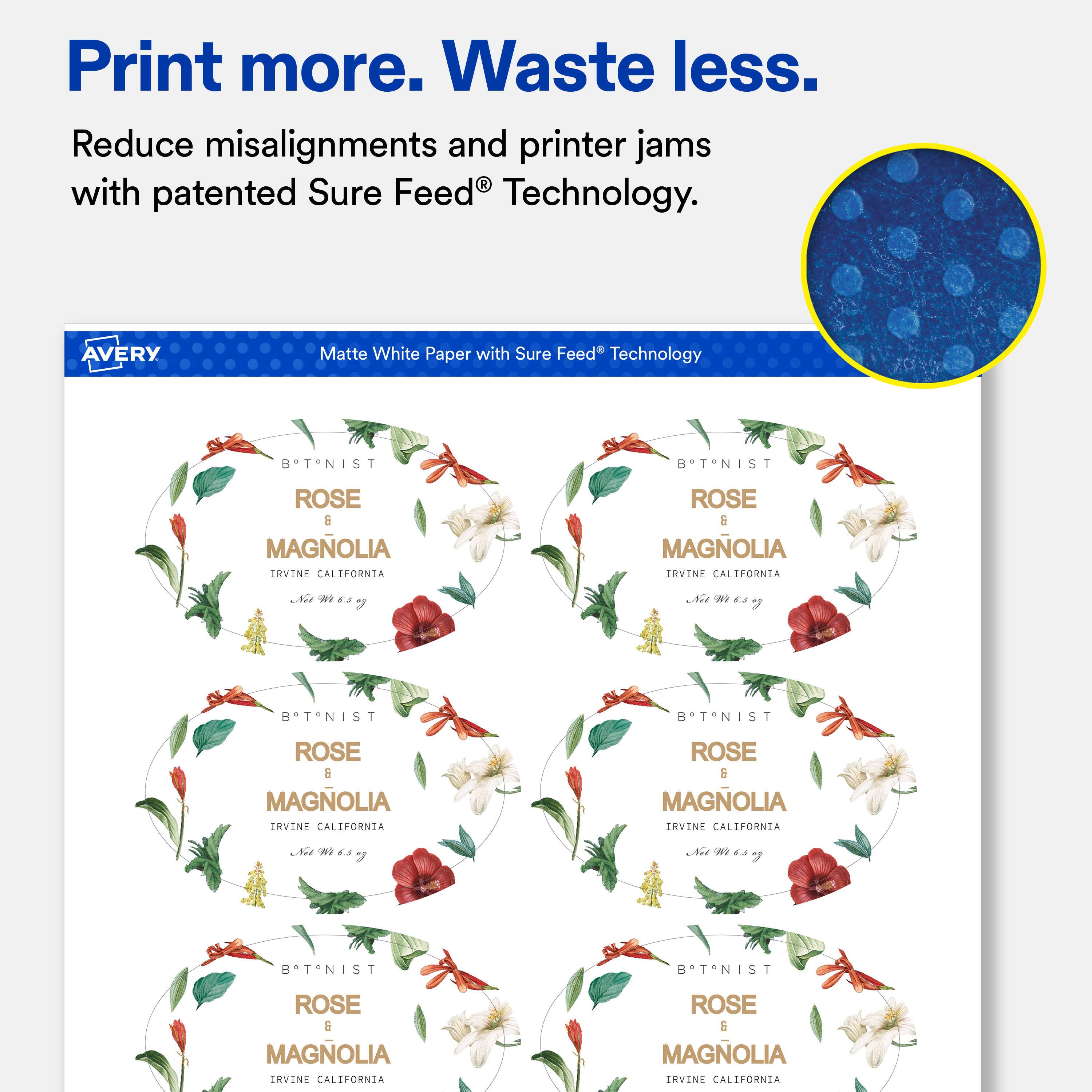Print more. Waste less.  
Reduce misalignments and printer jams with patented Sure Feed® Technology.  

AVERY  
Matte White Paper with Sure Feed® Technology  

BTNIST  
ROSE & MAGNOLIA  
IRVINE CALIFORNIA  
Net 6.8 g  

BTNIST  
ROSE & MAGNOLIA  
IRVINE CALIFORNIA  
Net 6.3 g  

BTNIST  
ROSE & MAGNOLIA  
IRVINE CALIFORNIA  
Net 6.5 g  

BTNIST  
ROSE & MAGNOLIA  
IRVINE CALIFORNIA  
Net 6.5 g