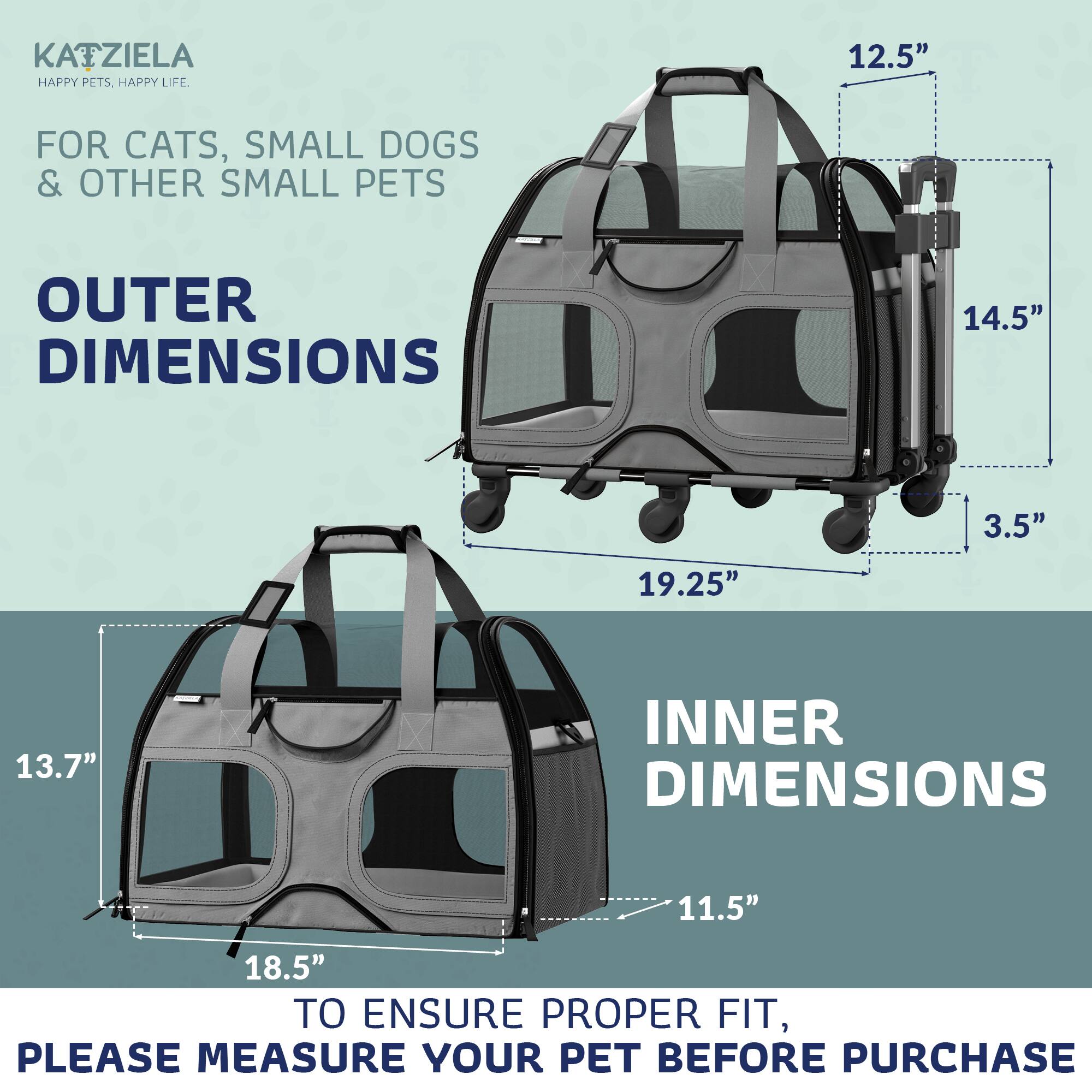 KATZIELA  
HAPPY PETS. HAPPY LIFE.  

FOR CATS, SMALL DOGS & OTHER SMALL PETS  

OUTER DIMENSIONS  
12.5"  
14.5"  
19.25"  
3.5"  

INNER DIMENSIONS  
11.5"  
18.5"  
13.7"  

TO ENSURE PROPER FIT, PLEASE MEASURE YOUR PET BEFORE PURCHASE