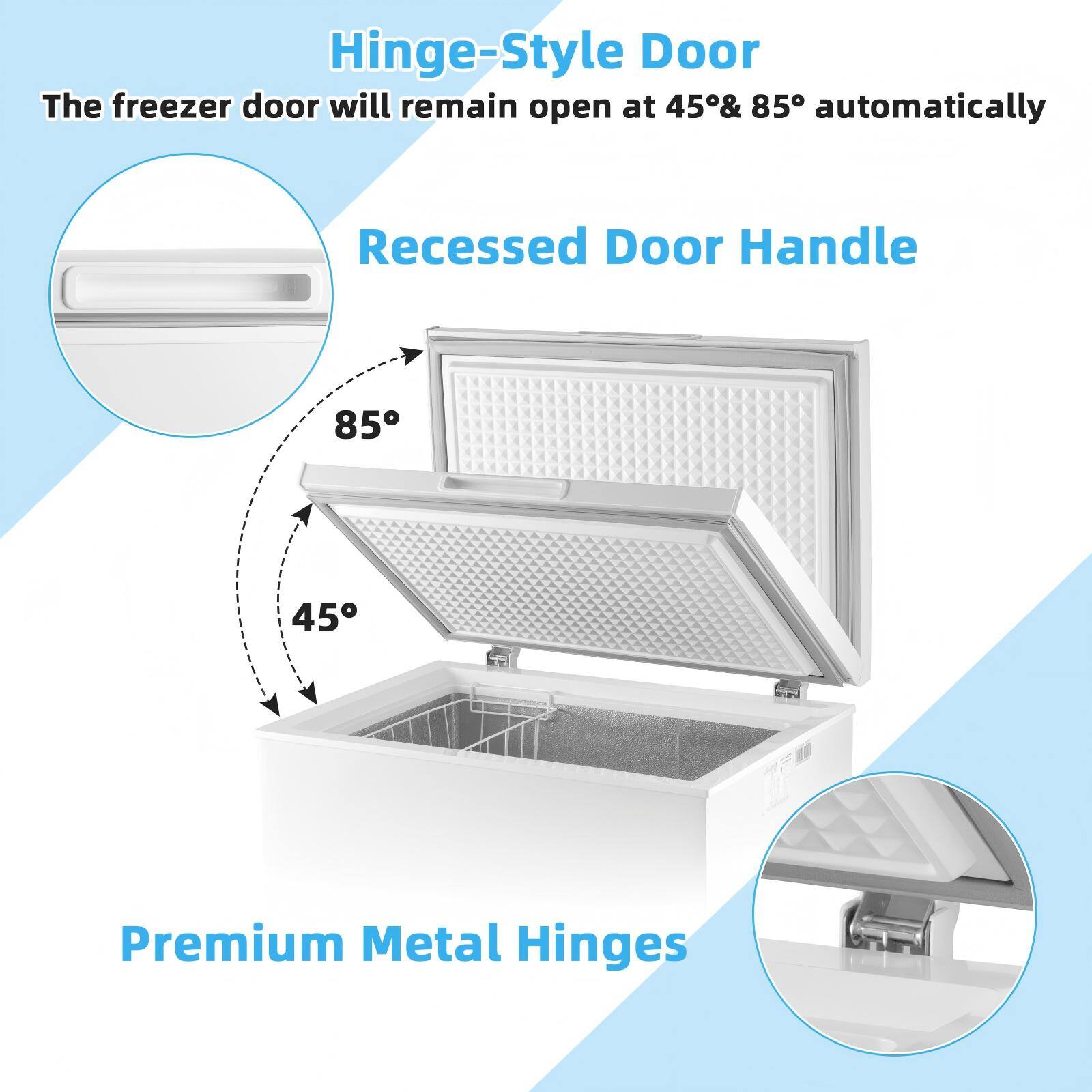Hinge-Style Door  
The freezer door will remain open at 45° & 85° automatically  

Recessed Door Handle  

Premium Metal Hinges