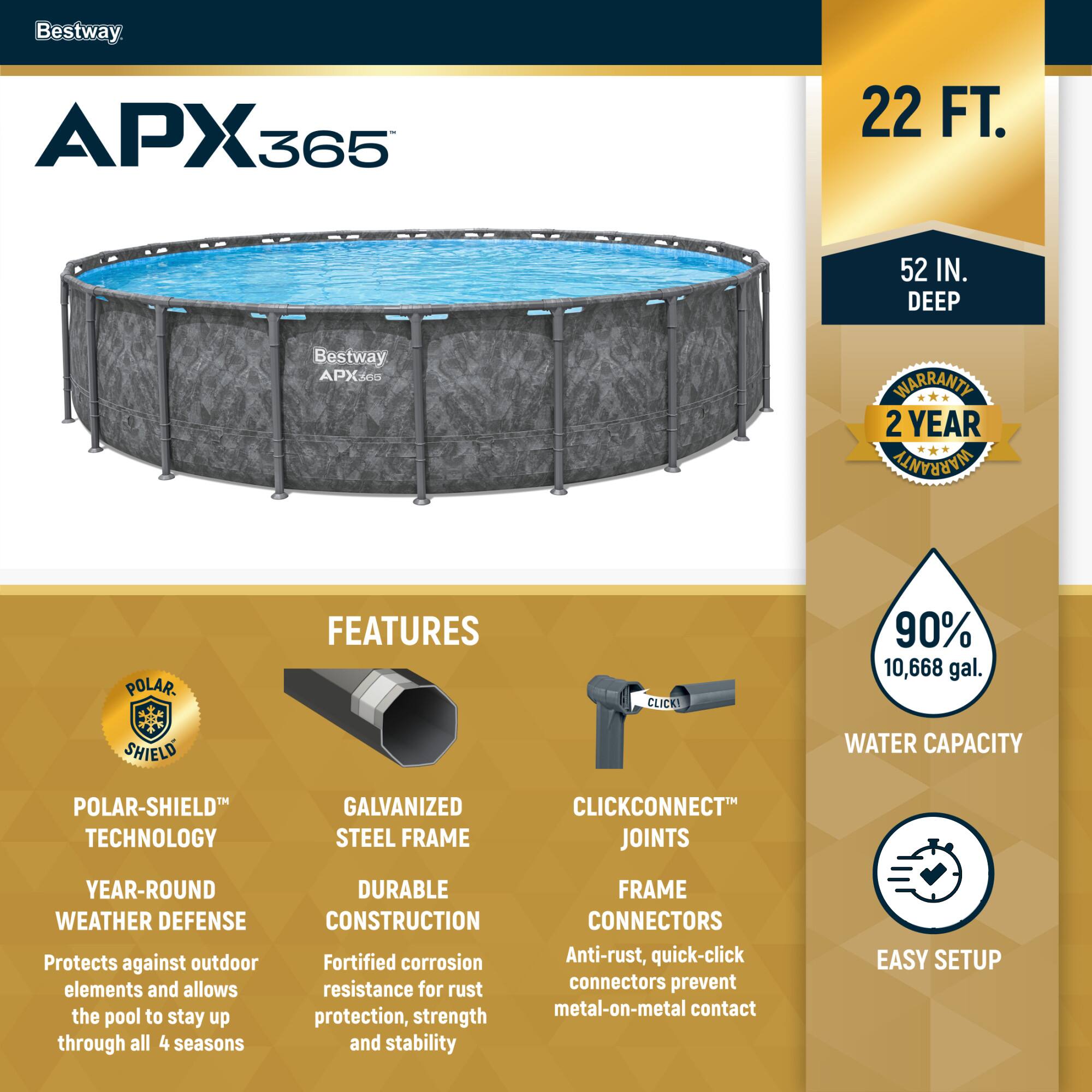 Bestway APX365

22 FT. 52 IN. DEEP

2 YEAR WARRANTY

FEATURES

POLAR-SHIELD TECHNOLOGY
YEAR-ROUND WEATHER DEFENSE
Protects against outdoor elements and allows the pool to stay up through all 4 seasons

GALVANIZED STEEL FRAME
DURABLE CONSTRUCTION
Fortified corrosion resistance for rust protection, strength and stability

CLICKCONNECT JOINTS
FRAME CONNECTORS
Anti-rust, quick-click connectors prevent metal-on-metal contact

90% 10,668 gal. WATER CAPACITY

EASY SETUP