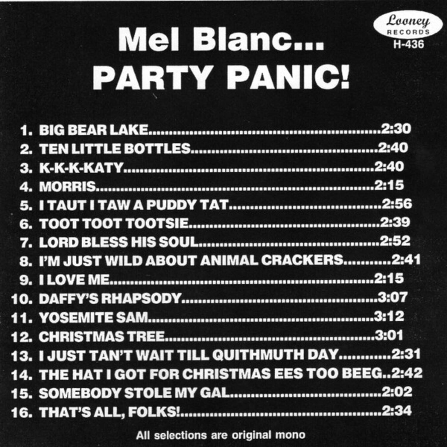Mel Blanc...  
PARTY PANIC!  

1. BIG BEAR LAKE.........................2:30  
2. TEN LITTLE BOTTLES..................2:40  
3. K-K-K-KATY.............................2:40  
4. MORRIS...................................2:15  
5. I TAUT I TAW A PUDDY TAT.........2:56  
6. TOOT TOOT TOOTSIE.................2:39  
7. LORD BLESS HIS SOUL..............2:52  
8. I'M JUST WILD ABOUT ANIMAL CRACKERS...2:41  
9. I LOVE ME...............................2:15  
10. DAFFY'S RHAPSODY...............3:07  
11. YOSEMITE SAM......................3:12  
12. CHRISTMAS TREE...................3:01  
13. I JUST TAN'T WAIT TILL QUITMUTH DAY...2:31  
14. THE HAT I GOT FOR CHRISTMAS EES TOO BEEG...2:42  
15. SOMEBODY STOLE MY GAL.......2:02  
16.