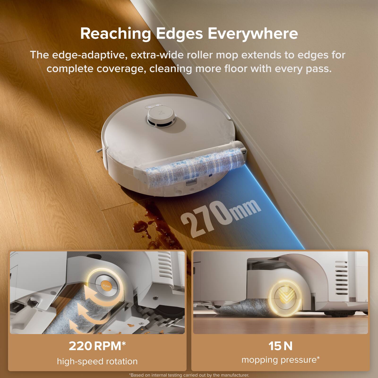 Reaching Edges Everywhere

The edge-adaptive, extra-wide roller mop extends to edges for complete coverage, cleaning more floor with every pass.

270mm

220 RPM* high-speed rotation

15 N mopping pressure*

*Based on internal testing carried out by the manufacturer.