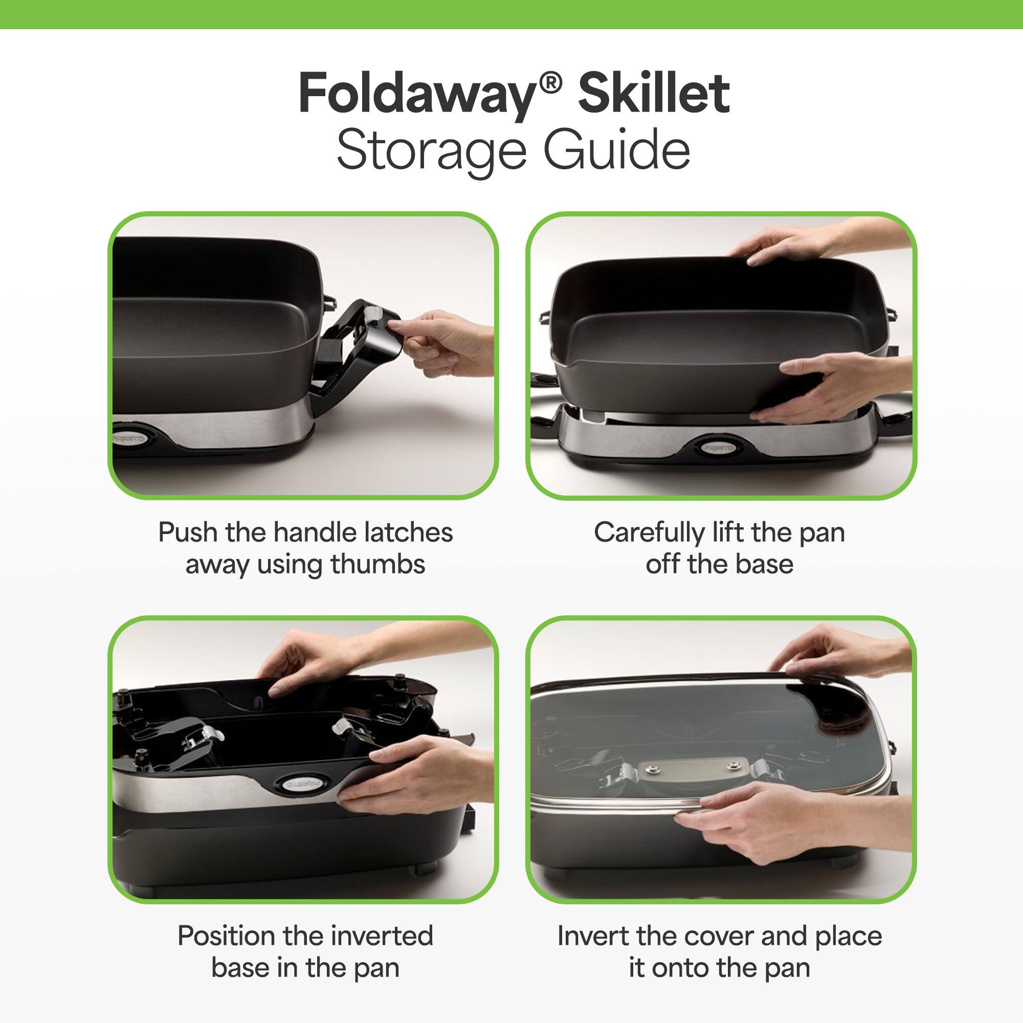 Foldaway® Skillet Storage Guide

1. Push the handle latches away using thumbs
2. Carefully lift the pan off the base
3. Position the inverted base in the pan
4. Invert the cover and place it onto the pan