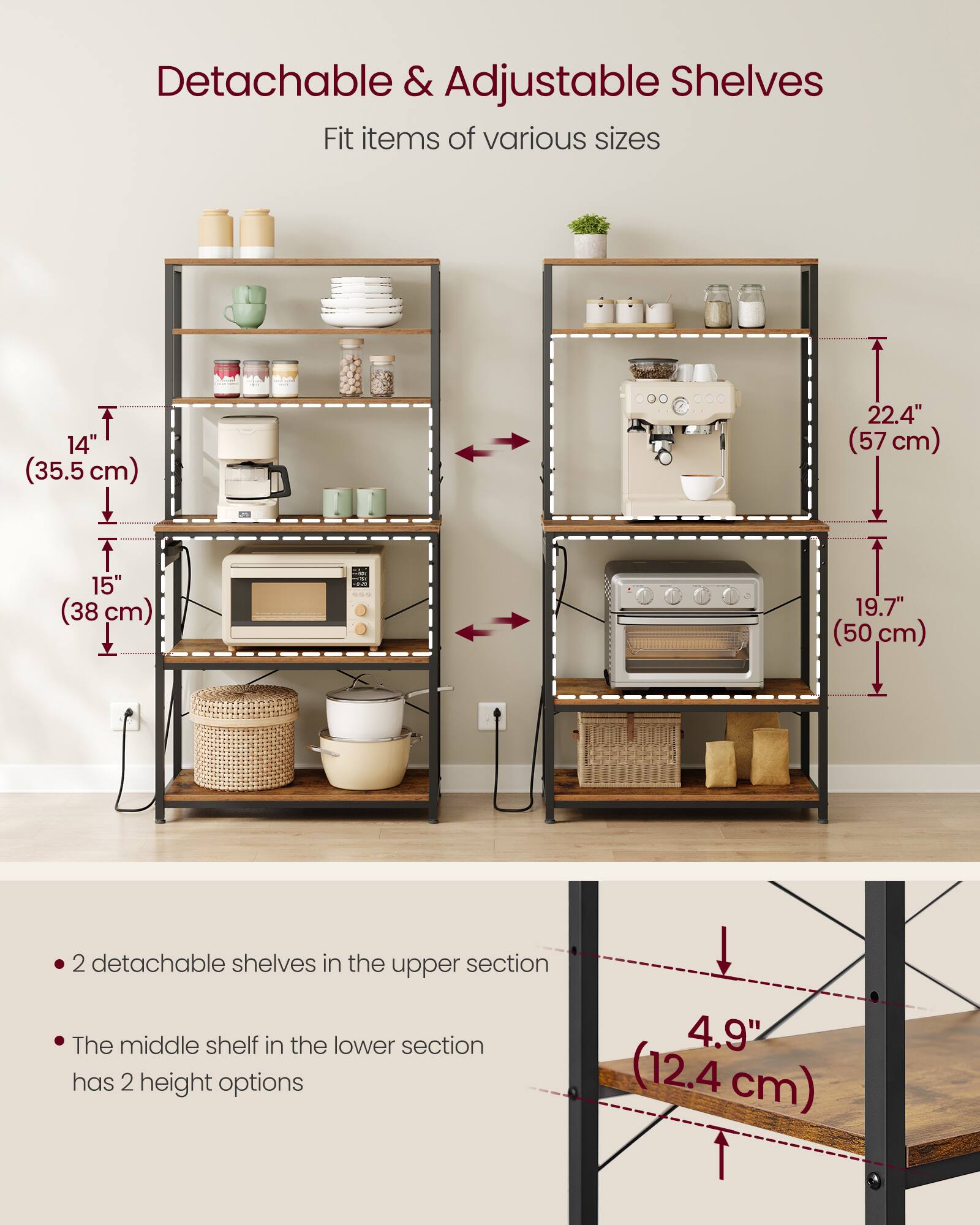 Detachable & Adjustable Shelves  
Fit items of various sizes  
14" (35.5 cm) | 15" (38 cm) | 22.4" (57 cm) | 19.7" (50 cm)  
2 detachable shelves in the upper section  
The middle shelf in the lower section has 2 height options  
4.9" (12.4 cm)