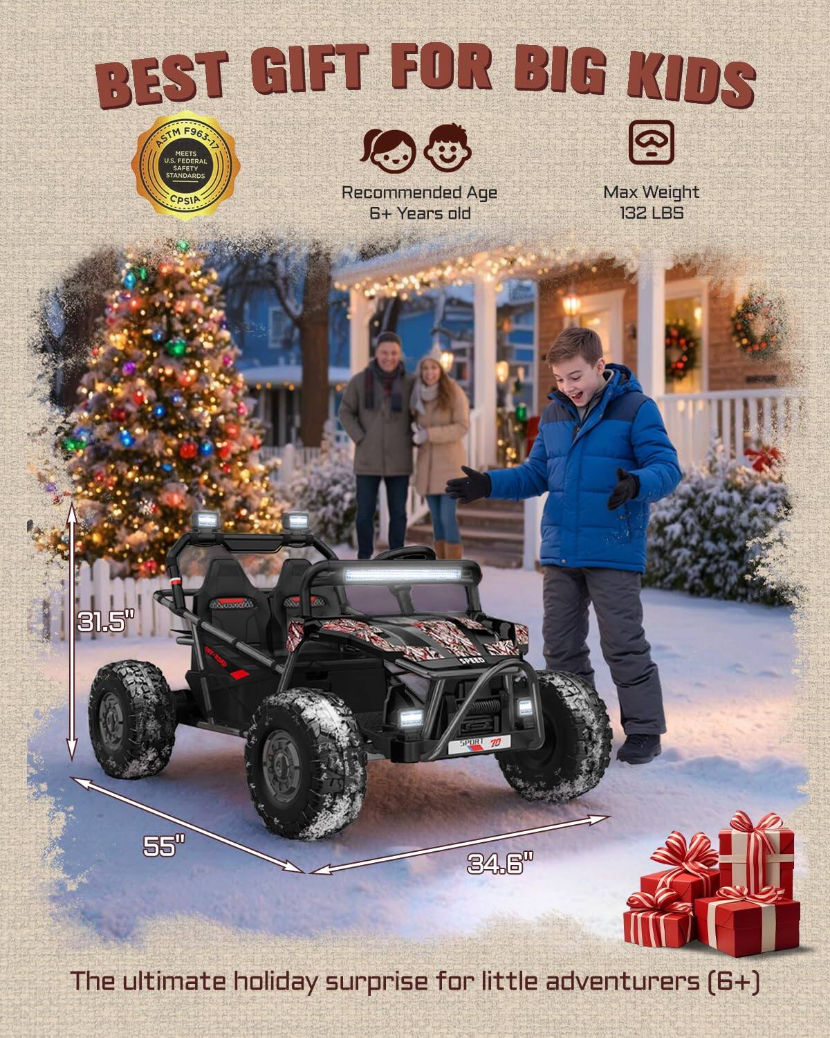 BEST GIFT FOR BIG KIDS ASTM F963 MEETS US FEDERAL SAFETY STANDARDS Recommended Age Max Weight CPSIA 6+ Years old 132 LBS 31.5" A 55" 34.6" The ultimate holiday surprise for little adventurers (6+)