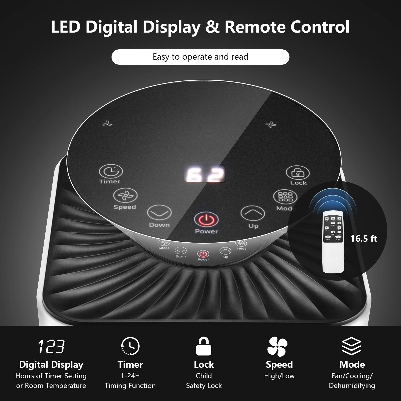 LED Digital Display & Remote Control

Easy to operate and read

- Digital Display
  - Hours of Timer Setting or Room Temperature
- Timer
  - 1-24H Timing Function
- Lock
  - Child Safety Lock
- Speed
  - High/Low Mode
- Mode
  - Fan/Cooling/Dehumidifying

16.5 ft