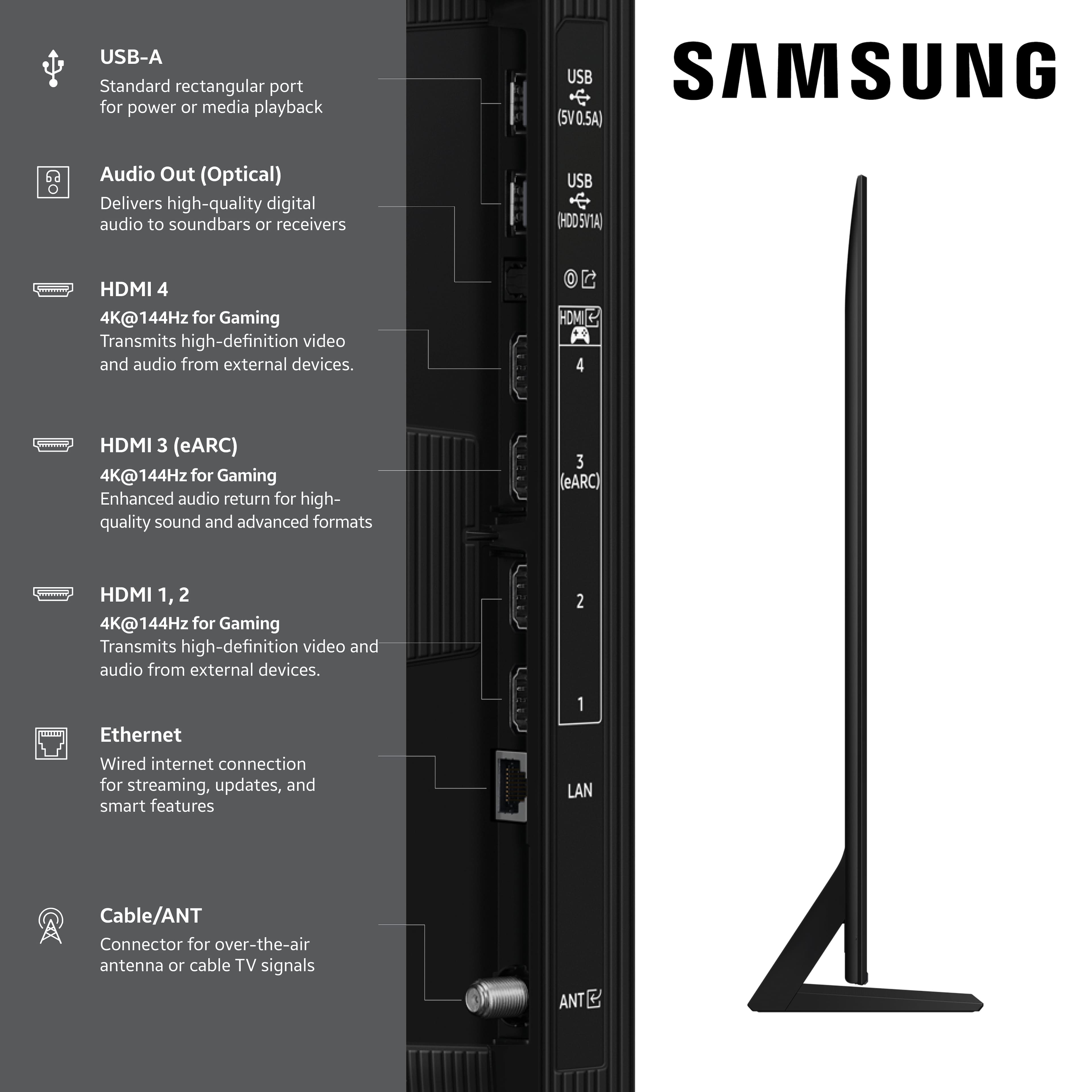 USB-A Standard rectangular port for power or media playback
Audio Out (Optical) Delivers high-quality digital audio to soundbars or receivers
HDMI 4 4K@144Hz for Gaming Transmits high-definition video and audio from external devices.
HDMI 3 (eARC) 4K@144Hz for Gaming Enhanced audio return for high-quality sound and advanced formats
HDMI 1, 2 4K@144Hz for Gaming Transmits high-definition video and audio from external devices.
Ethernet Wired internet connection for streaming, updates, and smart features
Cable/ANT Connector for over-the-air antenna or cable TV signals