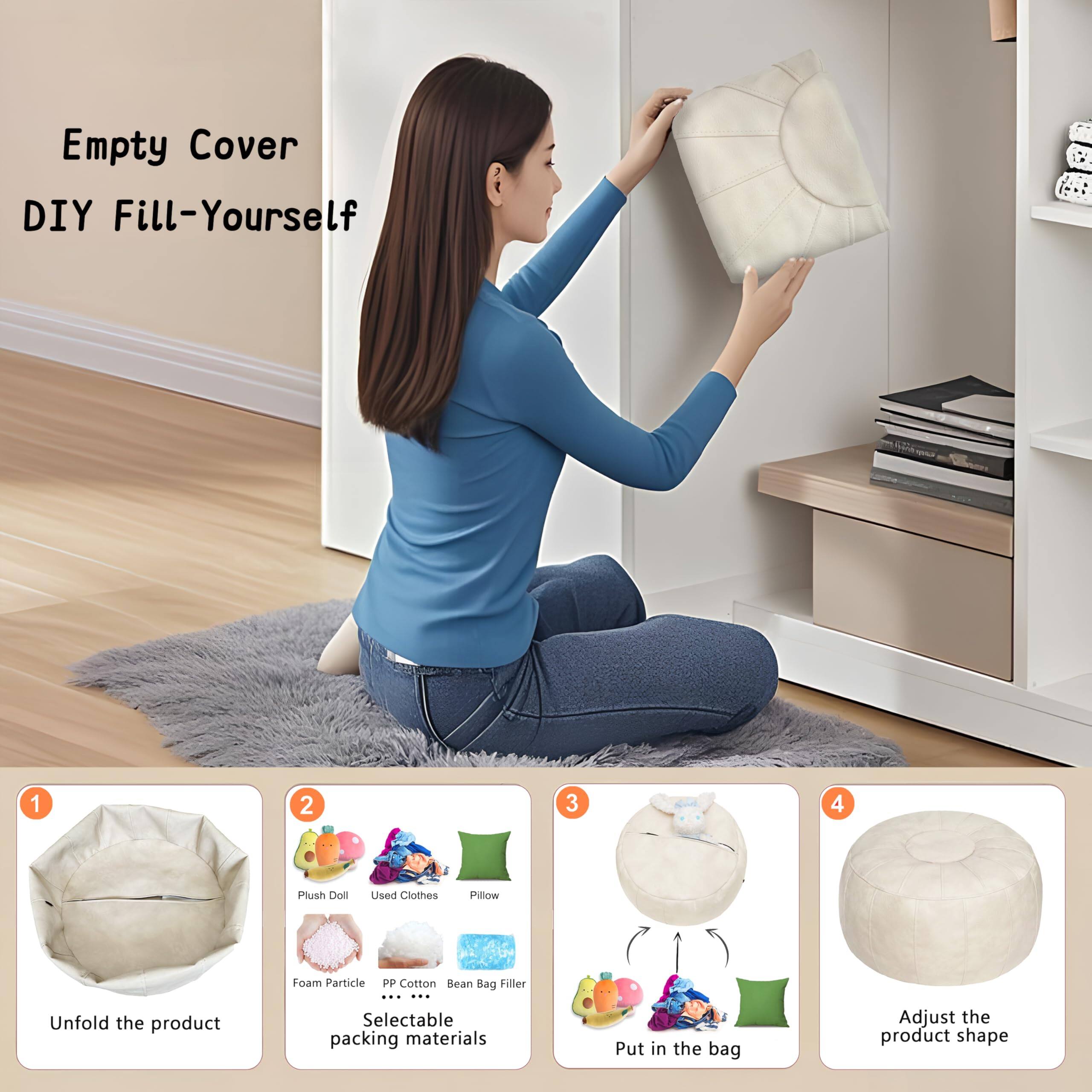 Empty Cover DIY Fill-Yourself

1. Unfold the product
2. Selectable packing materials
   - Plush Doll
   - Used Clothes
   - Pillow
   - Foam Particle
   - PP Cotton
   - Bean Bag Filler
3. Put in the bag
4. Adjust the product shape