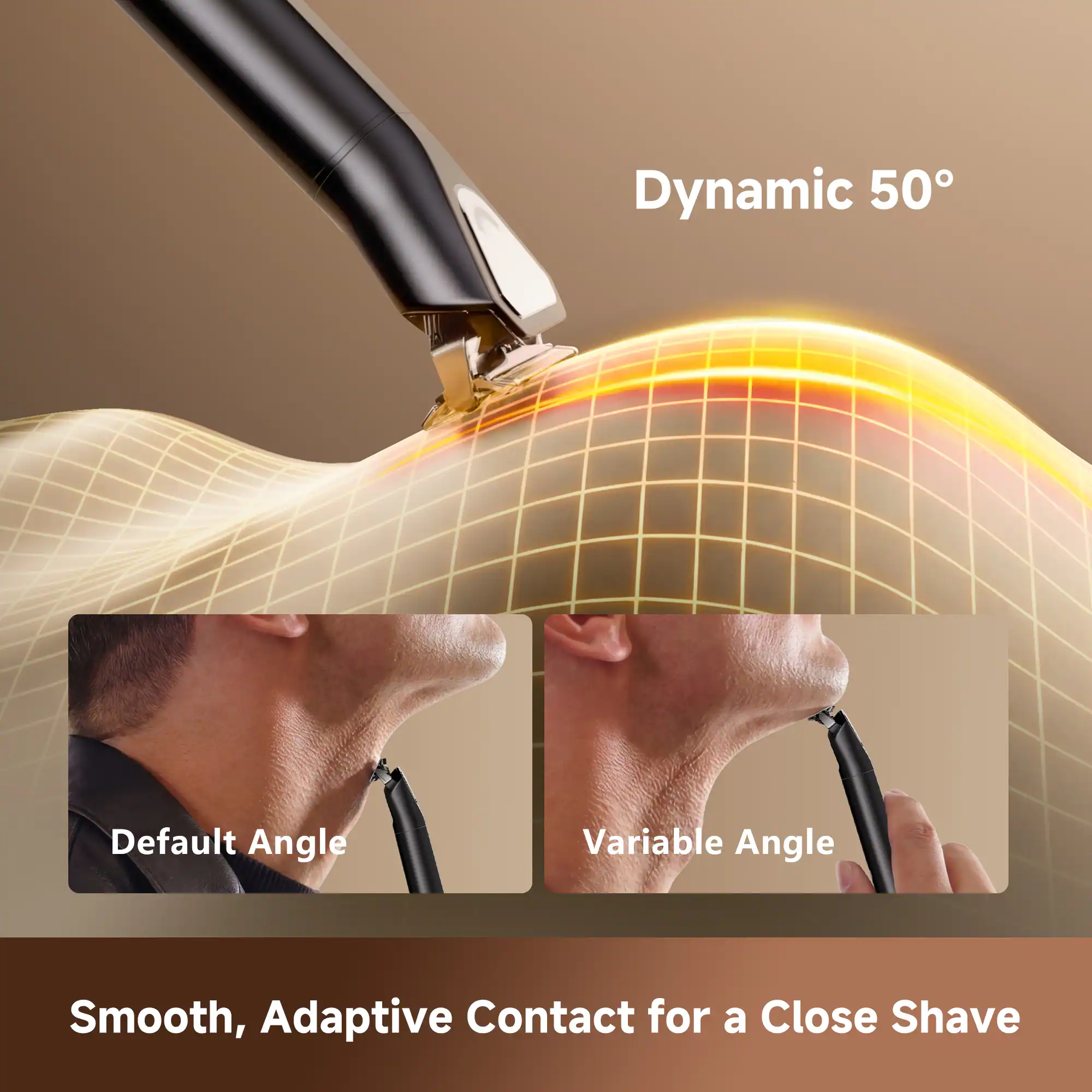 Dynamic 50°  
Default Angle  
Variable Angle  
Smooth, Adaptive Contact for a Close Shave
