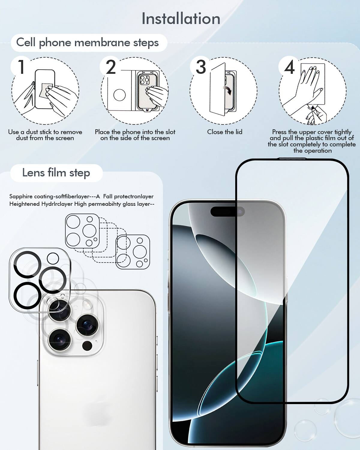 Installation Cell phone membrane steps 1 2 3 4:
1. Use a dust stick to remove dust from the screen.
2. Place the phone into the slot on the side of the screen.
3. Close the lid.
4. Press the upper cover tightly and pull the plastic film out of the slot completely to complete the operation.
Lens film step:
1. Sapphire coating - softfiberlayer
2. A Fall protectronlayer
3. Heightened Hydrirclayer
4. High permeabihty glass layer