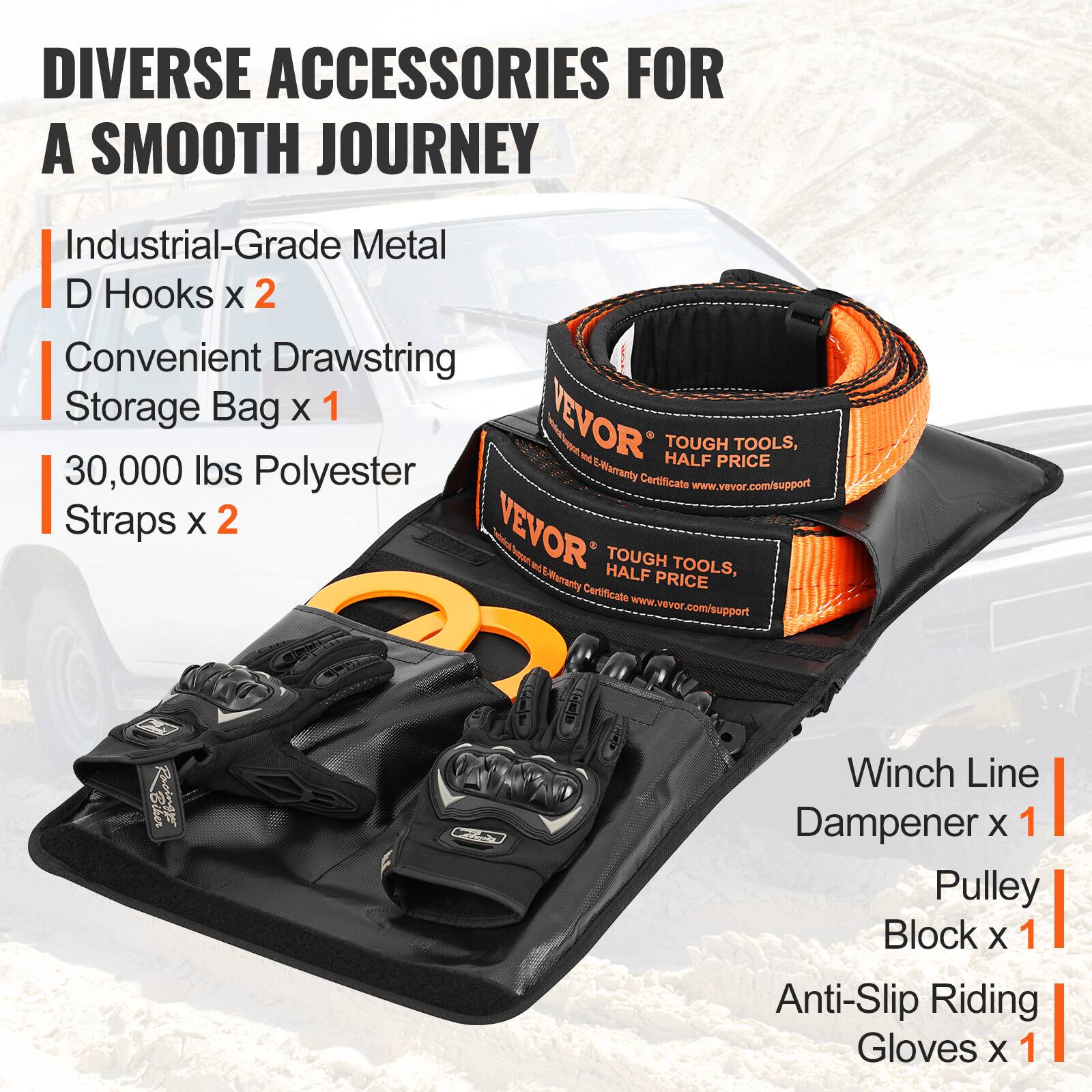 DIVERSE ACCESSORIES FOR A SMOOTH JOURNEY

- Industrial-Grade Metal D Hooks x 2
- Convenient Drawstring Storage Bag x 1
- 30,000 lbs Polyester Straps x 2
- Winch Line Dampener x 1
- Pulley Block x 1
- Anti-Slip Riding Gloves x 1

TOUGH TOOLS, HALF PRICE
Warranty Certificate: www.vevor.com/support