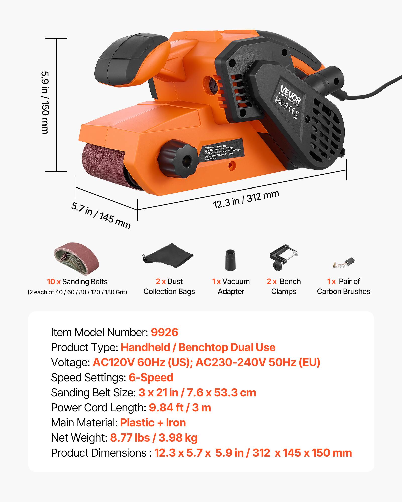 5.9 in / 150 mm  
VEVOR 3 - TRSEN I P  
5.7 in / 145 mm  
312 mm  
12.3 in  
10 x Sanding Belts (2 each of 40 / 60 / 80 / 120 / 180 Grit)  
2 x Dust Collection Bags  
1 x Vacuum Adapter  
2 x Bench Clamps  
1 x Pair of Carbon Brushes  

Item Model Number: 9926  
Product Type: Handheld / Benchtop Dual Use  
Voltage: AC120V 60Hz (US); AC230-240V 50Hz (EU)  
Speed Settings: 6-Speed  
Sanding Belt Size: 3 x 21 in / 7.6 x 53.3 cm  
Power Cord Length: 9.84 ft / 3 m  
Main Material: Plastic + Iron  
Net Weight: 8.77 lbs / 3.98 kg  
Product Dimensions: 12.3 x 5.7 x 5.9 in / 312 x 145