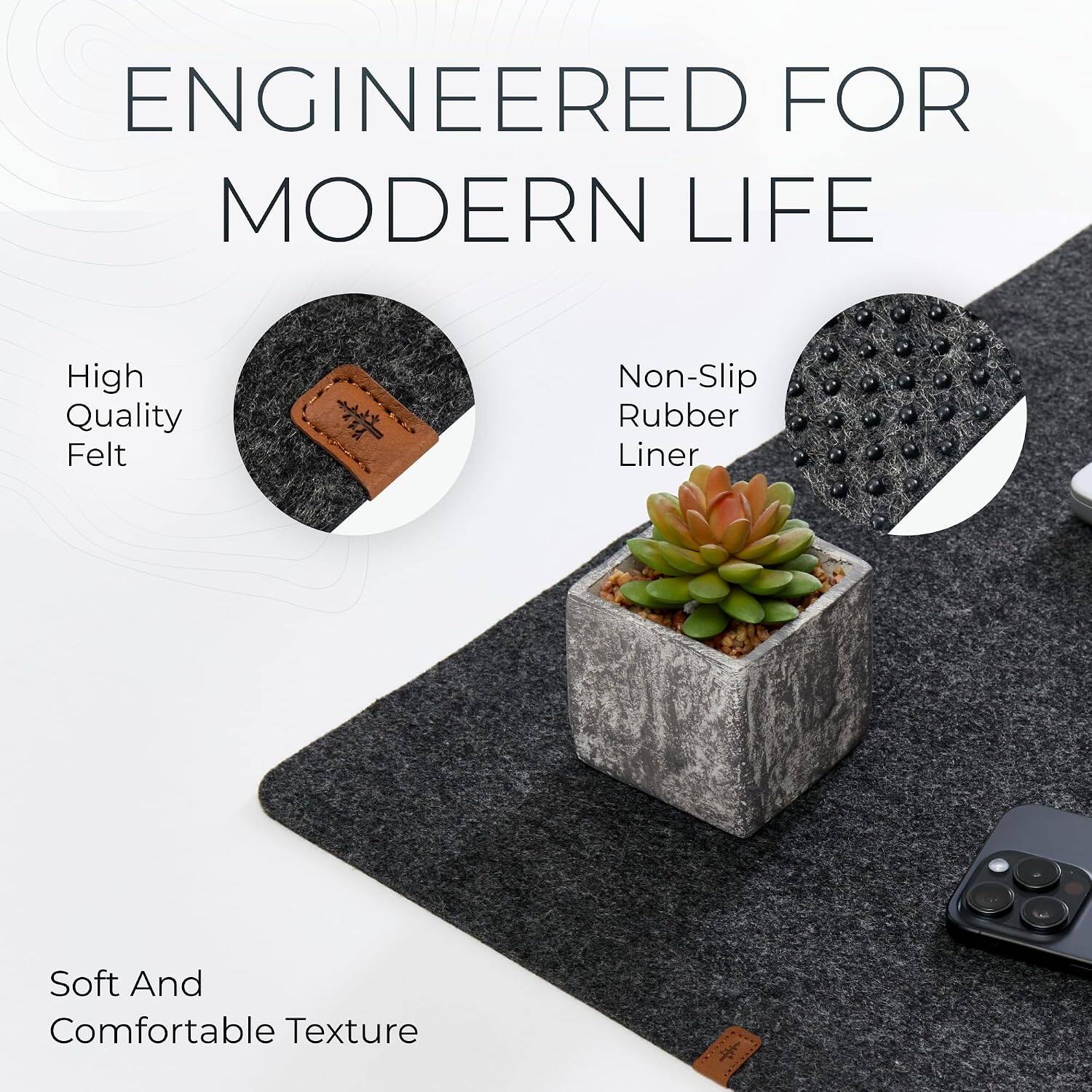 ENGINEERED FOR MODERN LIFE

- High Quality Felt
- Non-Slip Rubber Liner
- Soft And Comfortable Texture