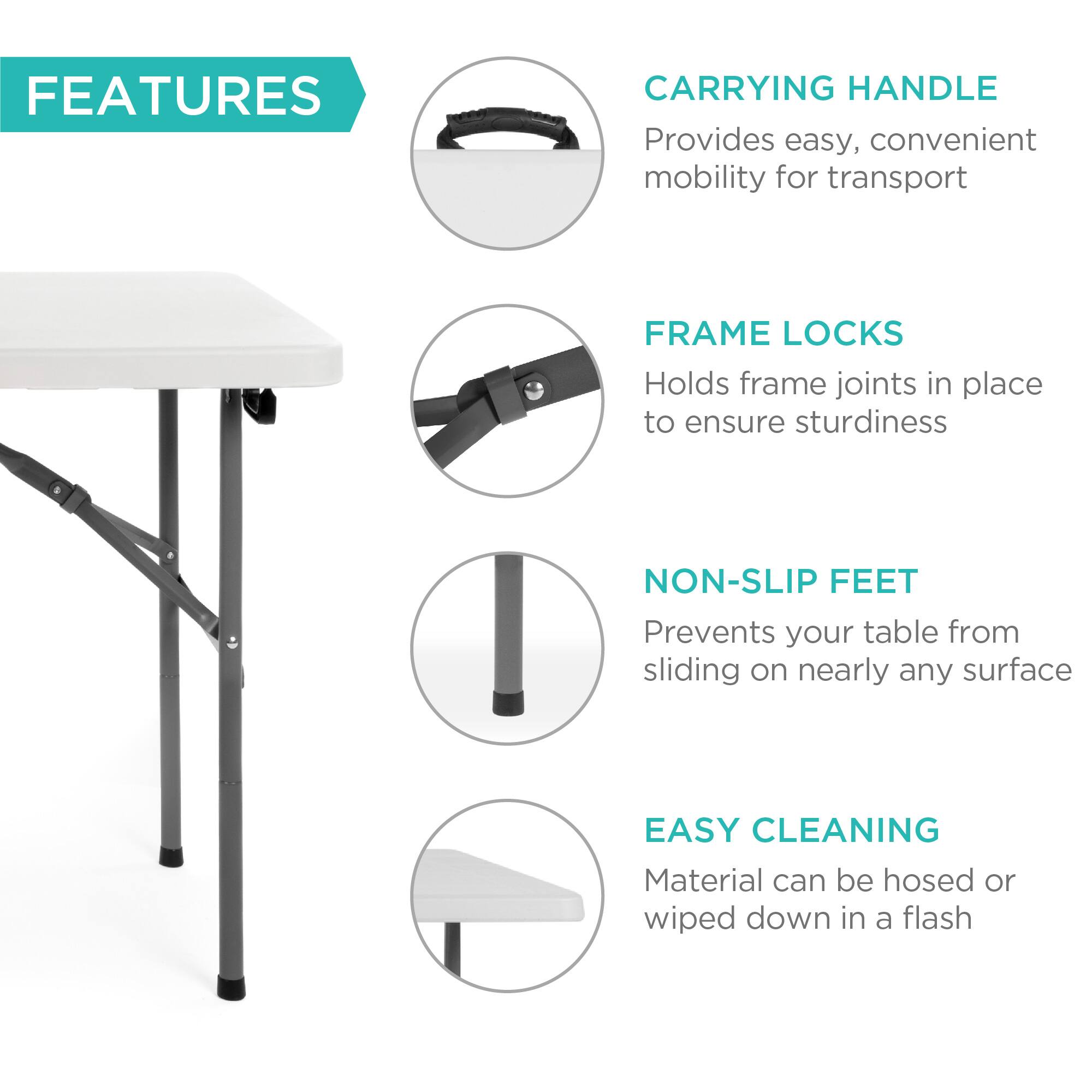 **FEATURES**

- **CARRYING HANDLE**  
  Provides easy, convenient mobility for transport

- **FRAME LOCKS**  
  Holds frame joints in place to ensure sturdiness

- **NON-SLIP FEET**  
  Prevents your table from sliding on nearly any surface

- **EASY CLEANING**  
  Material can be hosed or wiped down in a flash
