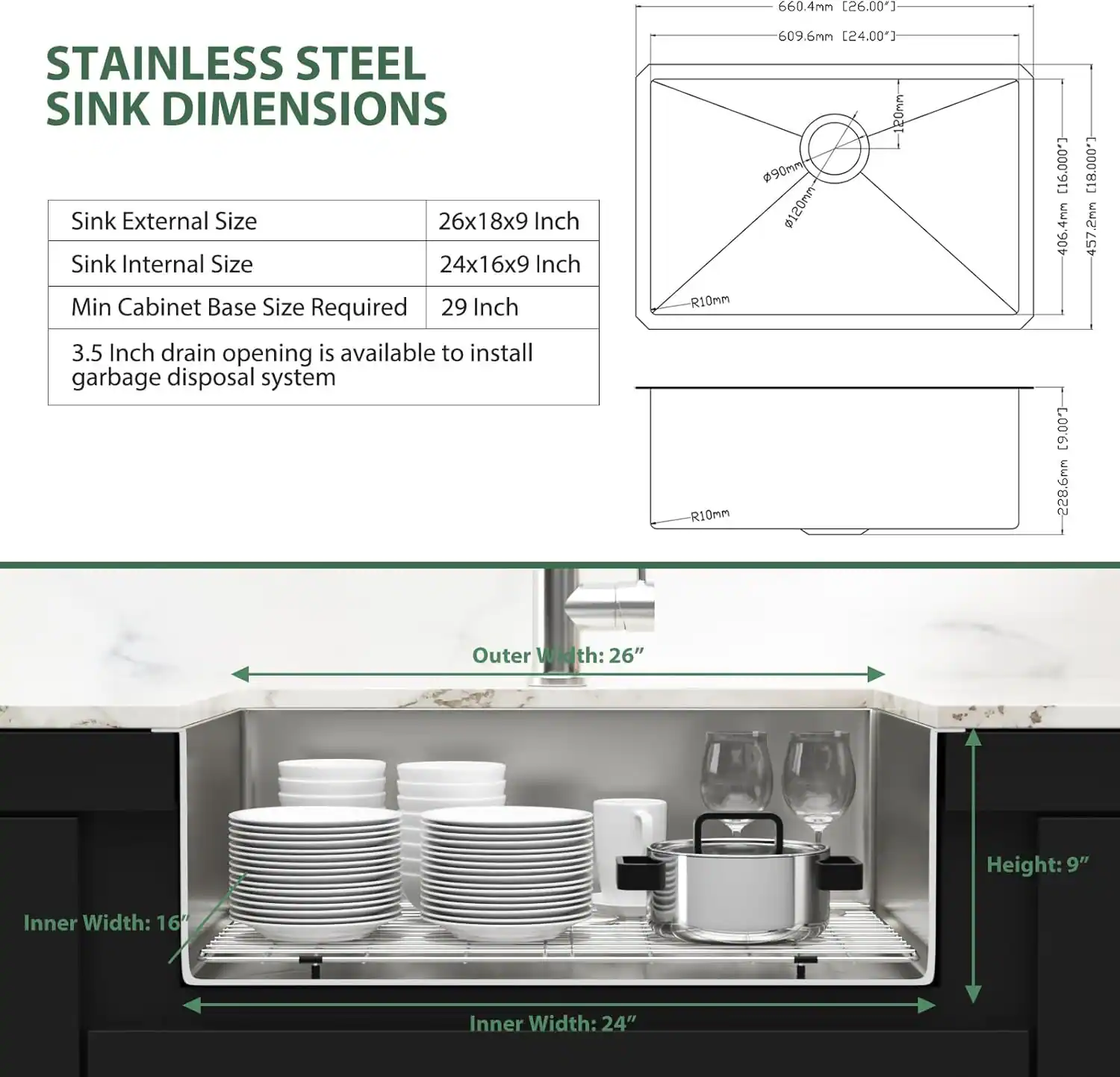 **Stainless Steel Sink Dimensions**

- **Sink External Size:** 26x18x9 Inch
- **Sink Internal Size:** 24x16x9 Inch
- **Min Cabinet Base Size Required:** 29 Inch
- **Drain Opening:** 3.5 Inch (available to install garbage disposal system)
- **Outer Width:** 26"
- **Height:** 9"
- **Inner Width:** 24"
- **Inner Width:** 16"

**Measurements:**
- 660.4mm (26.00")
- 609.6mm (24.00")
- 120mm (4.72")
- 406.4mm (16.00")
- 457.2mm (18.00")
- 228.6mm (9.00")
- R10mm (0.39")