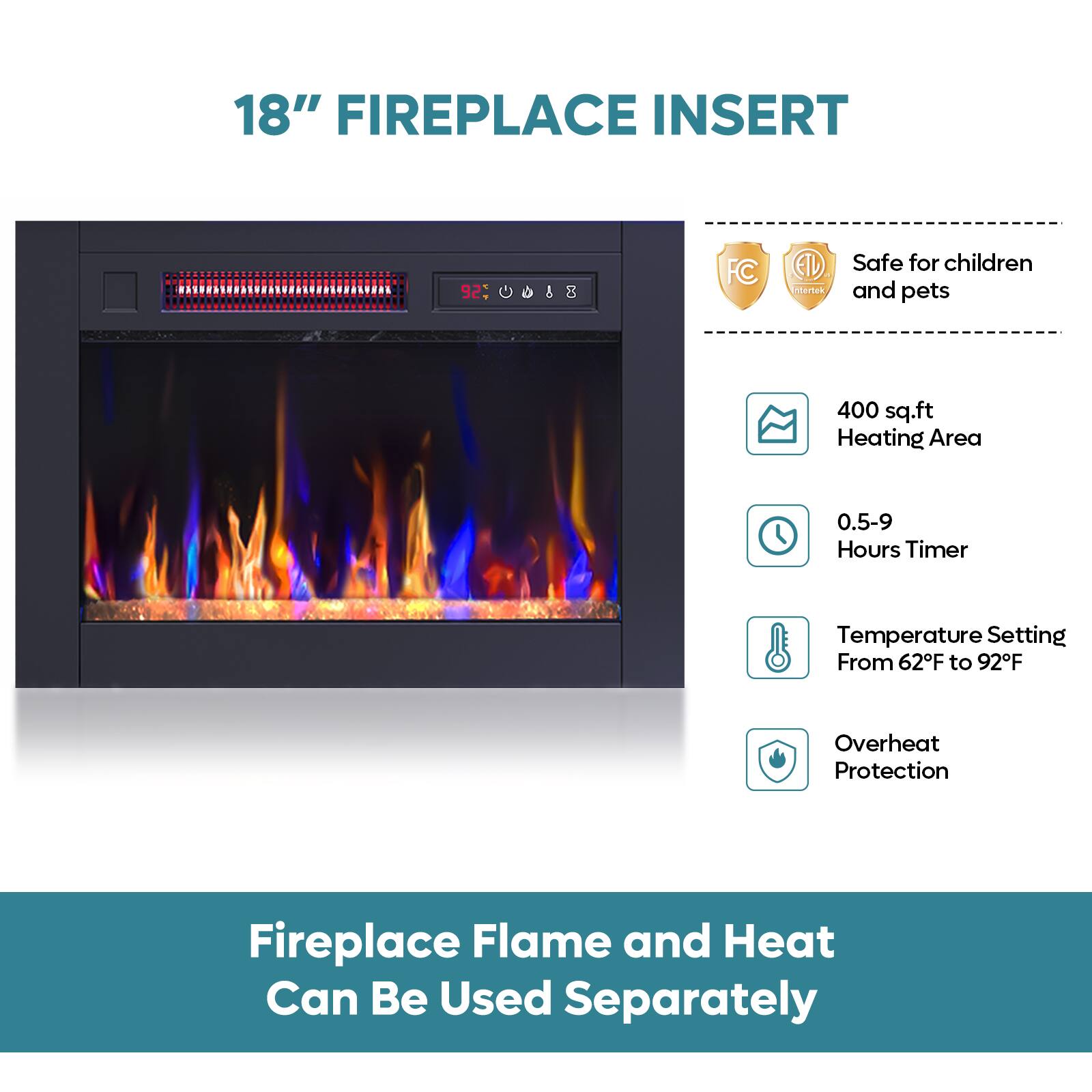 18" FIREPLACE INSERT

- Safe for children and pets
- 400 sq.ft Heating Area
- 0.5-9 Hours Timer
- Temperature Setting From 62°F to 92°F
- Overheat Protection

Fireplace Flame and Heat Can Be Used Separately