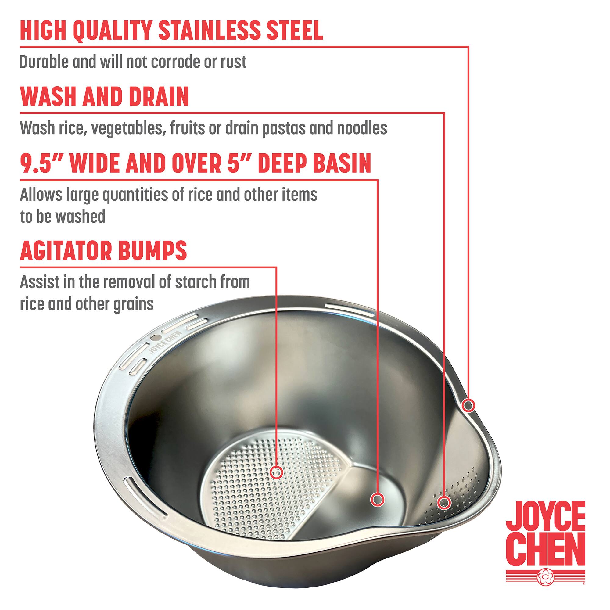 HIGH QUALITY STAINLESS STEEL Durable and will not corrode or rust
WASH AND DRAIN Wash rice, vegetables, fruits or drain pastas and noodles
9.5" WIDE AND OVER 5" DEEP BASIN Allows large quantities of rice and other items to be washed
AGITATOR BUMPS Assist in the removal of starch from rice and other grains
JOYCE CHEN