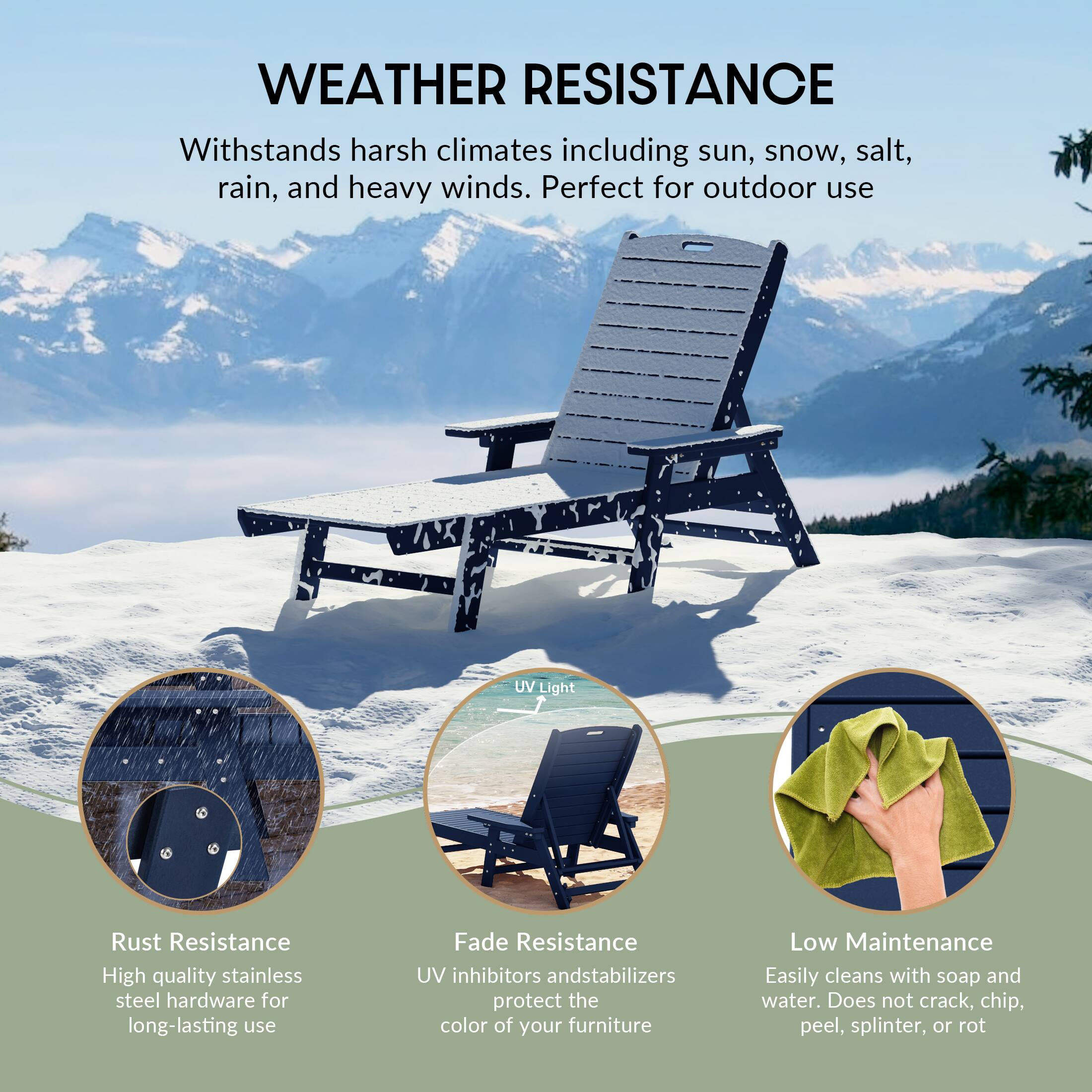 WEATHER RESISTANCE  
Withstands harsh climates including sun, snow, salt, rain, and heavy winds. Perfect for outdoor use.

- Rust Resistance  
  High quality stainless steel hardware for long-lasting use

- UV Light  
  UV inhibitors and stabilizers protect the color of your furniture

- Fade Resistance  
  UV inhibitors and stabilizers protect the color of your furniture

- Low Maintenance  
  Easily cleans with soap and water. Does not crack, chip, peel, splinter, or rot
