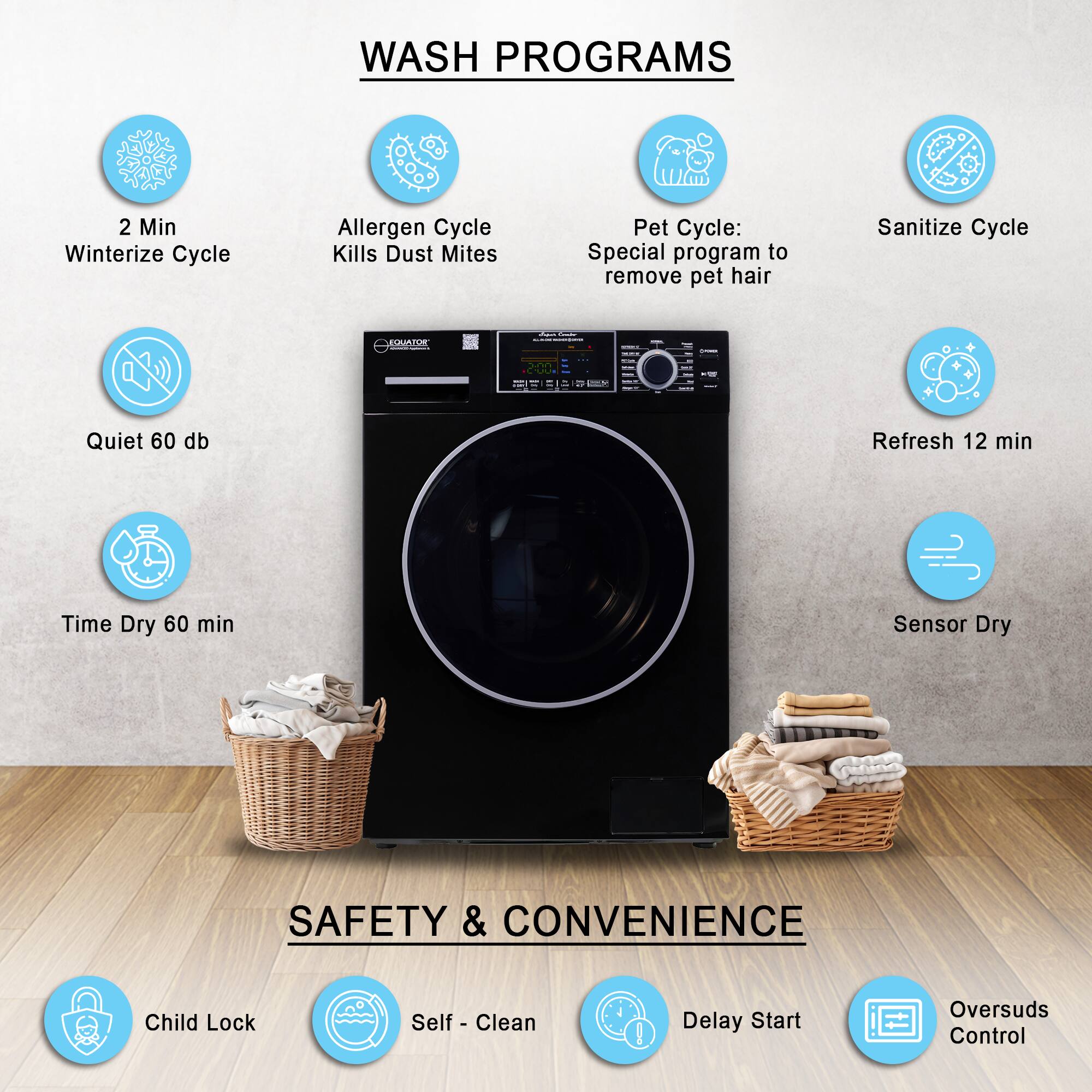 WASH PROGRAMS

- 2 Min Winterize Cycle
- Allergen Cycle Kills Dust Mites
- Pet Cycle: Special program to remove pet hair
- Sanitize Cycle
- Quiet 60 db
- Refresh 12 min
- Time Dry 60 min
- Sensor Dry

SAFETY & CONVENIENCE

- Child Lock
- Self-Clean
- Delay Start
- Oversuds Control