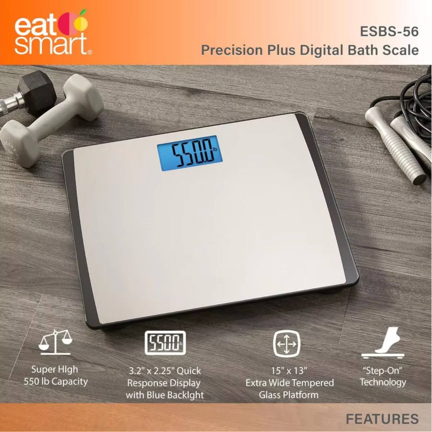 eat smart.  
ESBS-56 Precision Plus Digital Bath Scale  

Super High 550 lb Capacity  
3.2" x 2.25" Quick Response Display with Blue Backlight  
15" x 13" "Step-On" Extra Wide Tempered Glass Platform  

FEATURES