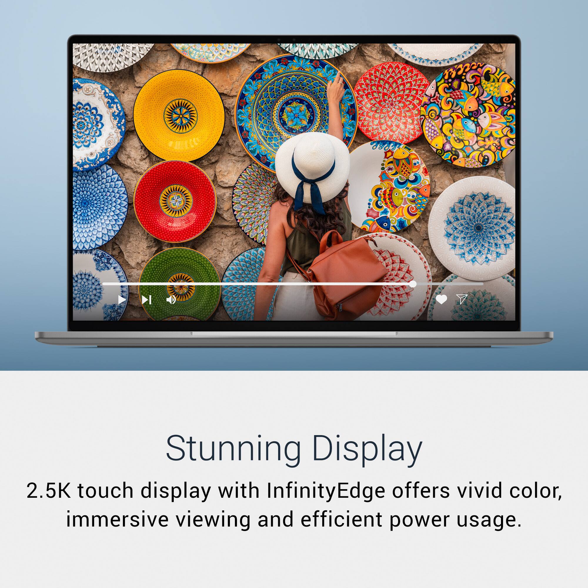 Stunning Display  
2.5K touch display with InfinityEdge offers vivid color, immersive viewing and efficient power usage.