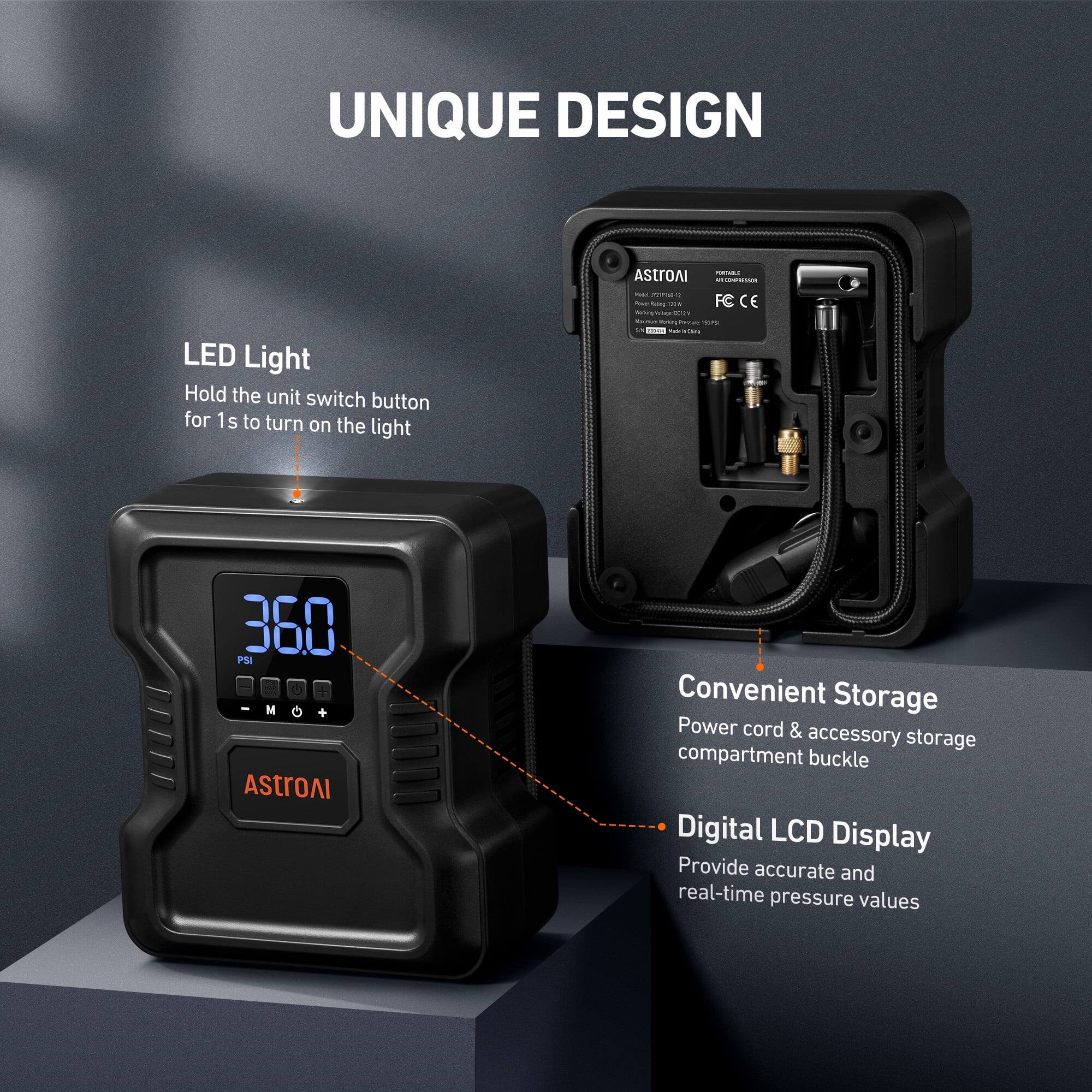 UNIQUE DESIGN

LED Light
Hold the unit switch button for 1s to turn on the light

AStroAI

360 PSI
M
AStroAI

Convenient Storage
Power cord & accessory storage compartment buckle

Digital LCD Display
Provide accurate and real-time pressure values