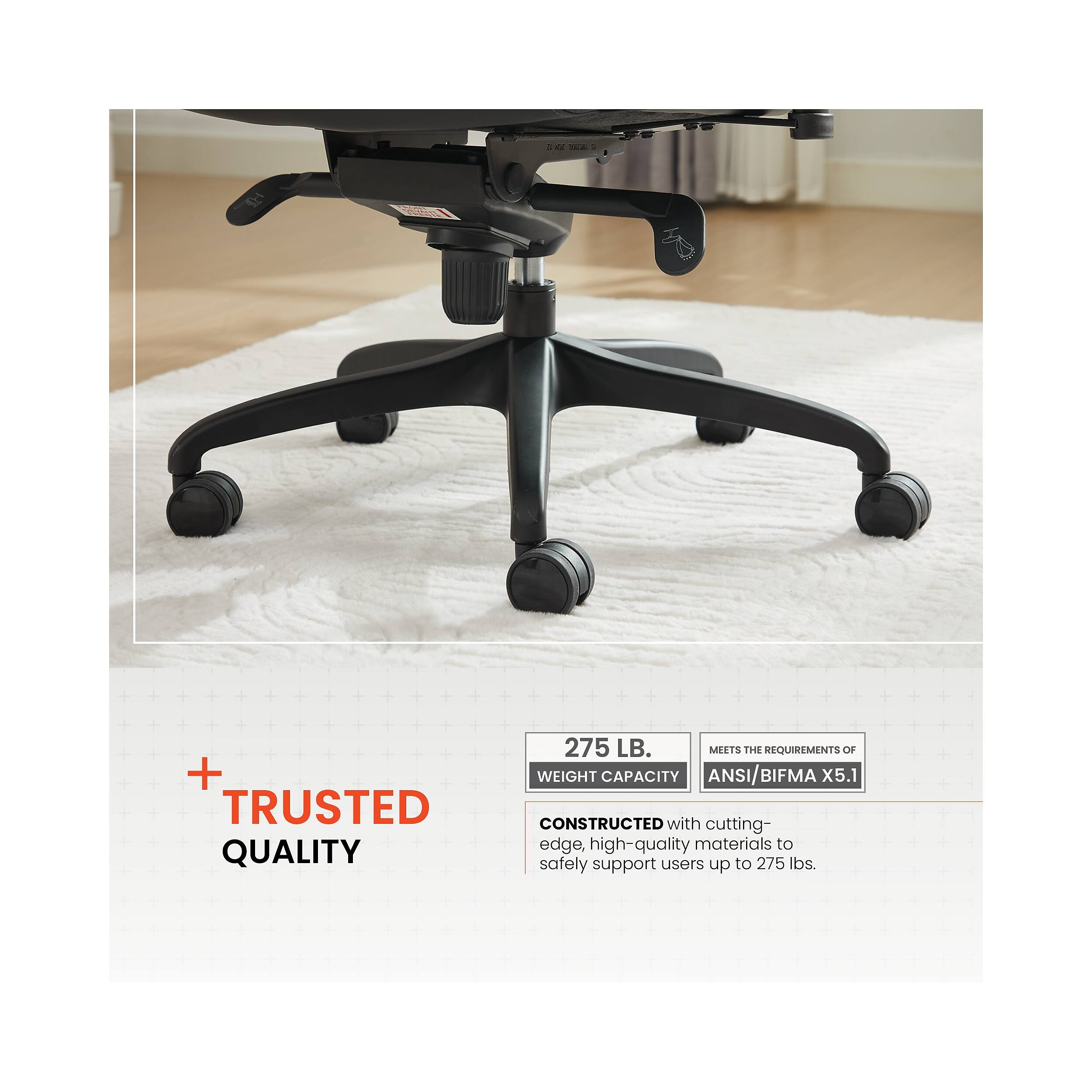 + TRUSTED QUALITY

275 LB. WEIGHT CAPACITY  
MEETS THE REQUIREMENTS OF ANSI/BIFMA X5.1

CONSTRUCTED with cutting-edge, high-quality materials to safely support users up to 275 lbs.