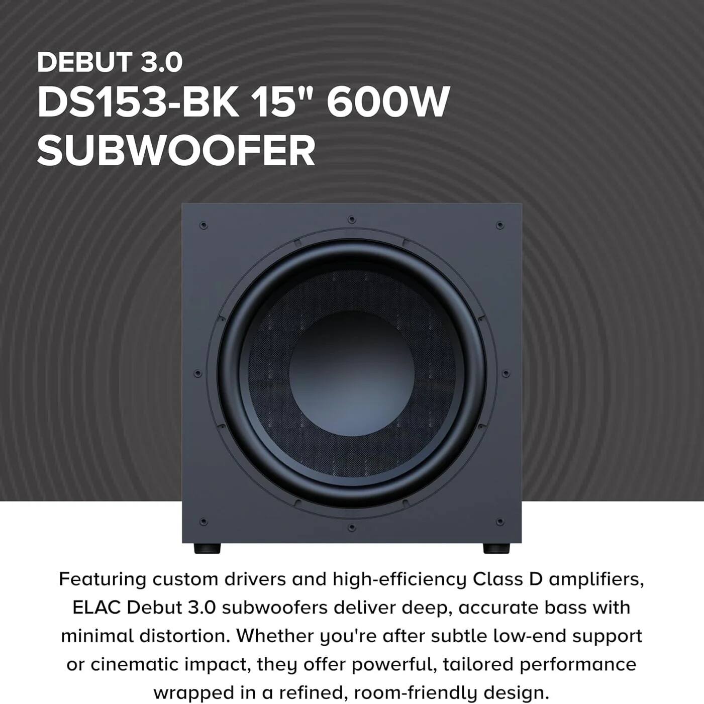 DEBUT 3.0  
DS153-BK 15" 600W SUBWOOFER  

Featuring custom drivers and high-efficiency Class D amplifiers, ELAC Debut 3.0 subwoofers deliver deep, accurate bass with minimal distortion. Whether you're after subtle low-end support or cinematic impact, they offer powerful, tailored performance wrapped in a refined, room-friendly design.