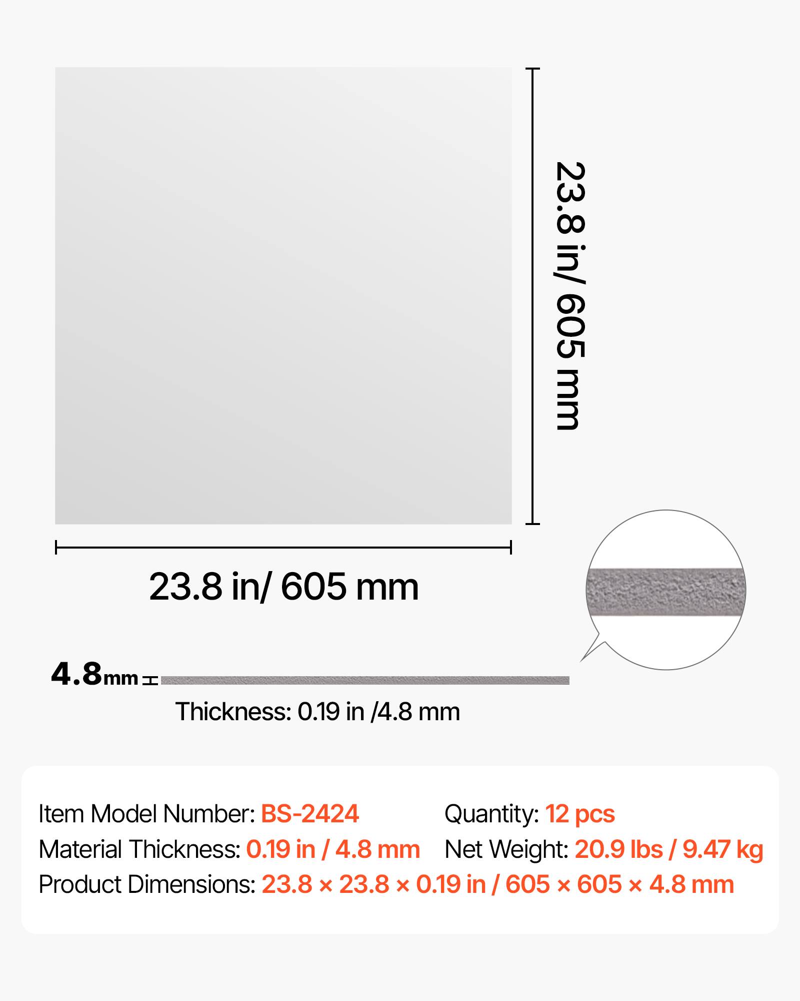 23.8 in/ 605 mm  
4.8 mm  
Thickness: 0.19 in / 4.8 mm  
Item Model Number: BS-2424  
Quantity: 12 pcs  
Material Thickness: 0.19 in / 4.8 mm  
Net Weight: 20.9 lbs / 9.47 kg  
Product Dimensions: 23.8 x 23.8 x 0.19 in / 605 x 605 x 4.8 mm