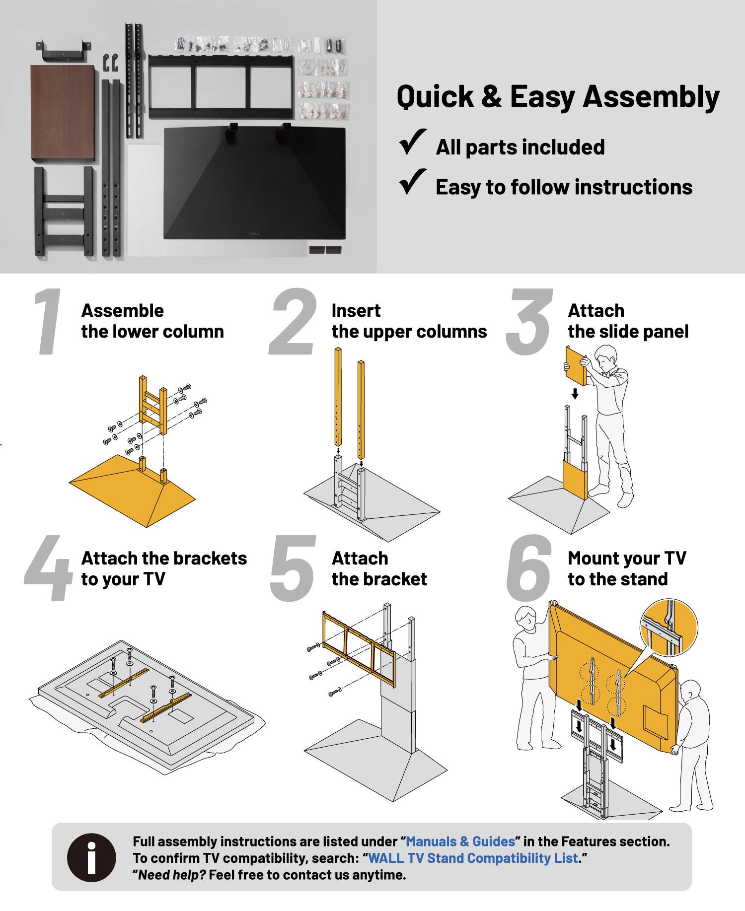 Quick & Easy Assembly  
- All parts included  
- Easy to follow instructions  

1. Assemble the lower column  
2. Insert the upper columns  
3. Attach the slide panel  
4. Attach the brackets to your TV  
5. Attach the bracket  
6. Mount your TV to the stand  

Full assembly instructions are listed under "Manuals & Guides" in the Features section. To confirm TV compatibility, search: "WALL TV Stand Compatibility List."  

Need help? Feel free to contact us anytime.