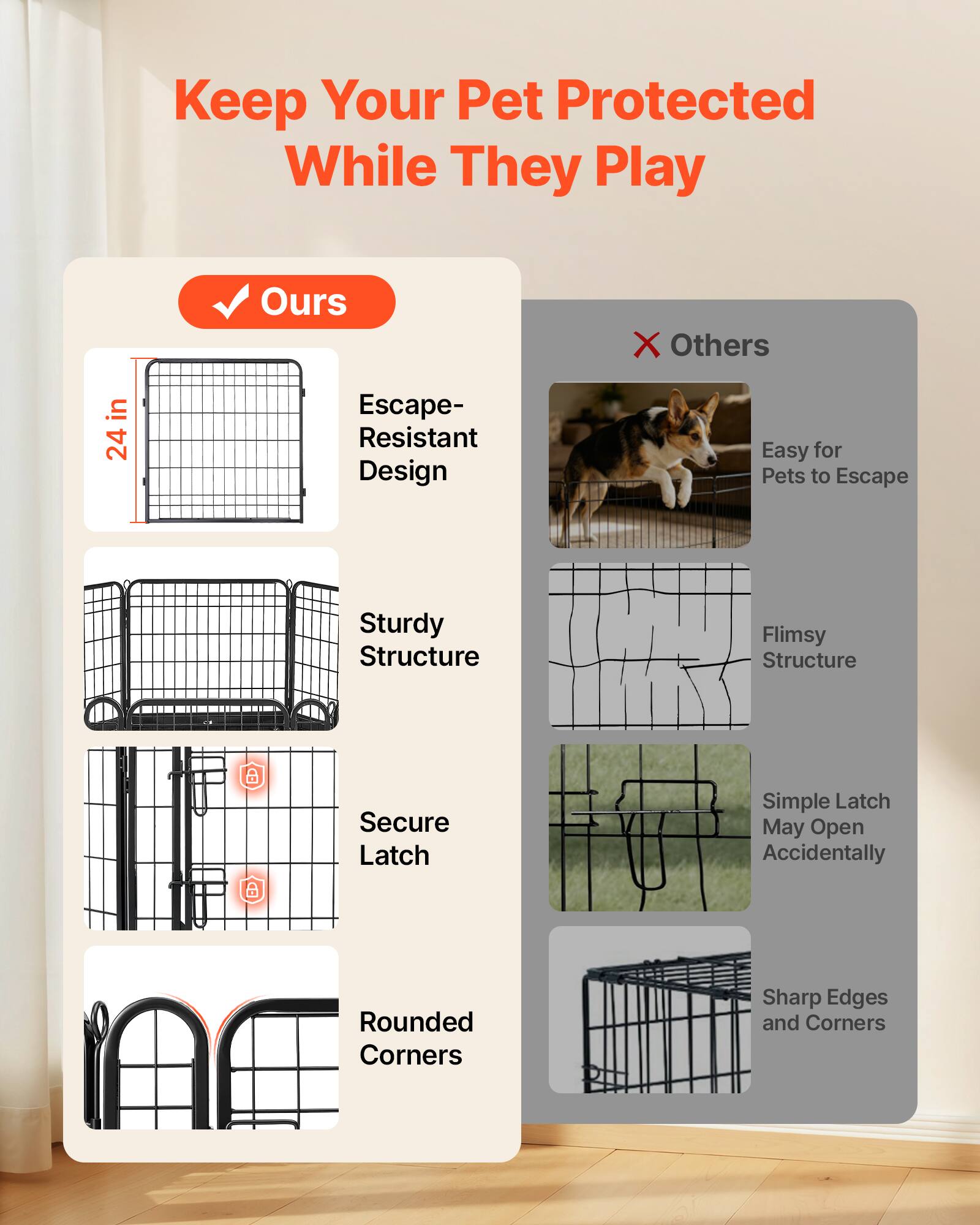 Keep Your Pet Protected While They Play

24 in Ours Escape-Resistant Design
Sturdy Structure
Secure Latch
Rounded Corners

Others
Easy for Pets to Escape
Flimsy Structure
Simple Latch May Open Accidentally
Sharp Edges and Corners