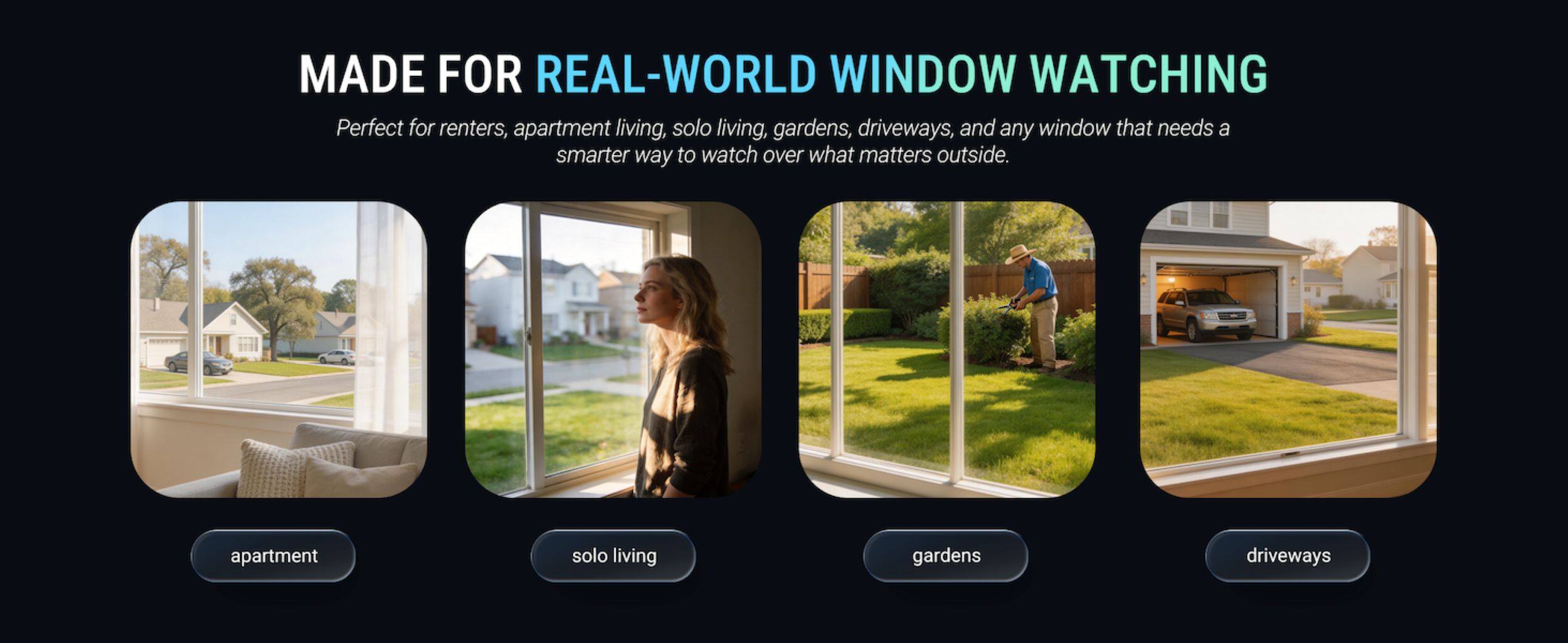 MADE FOR REAL-WORLD WINDOW WATCHING

Perfect for renters, apartment living, solo living, gardens, driveways, and any window that needs a smarter way to watch over what matters outside.

apartment
solo living
gardens
driveways