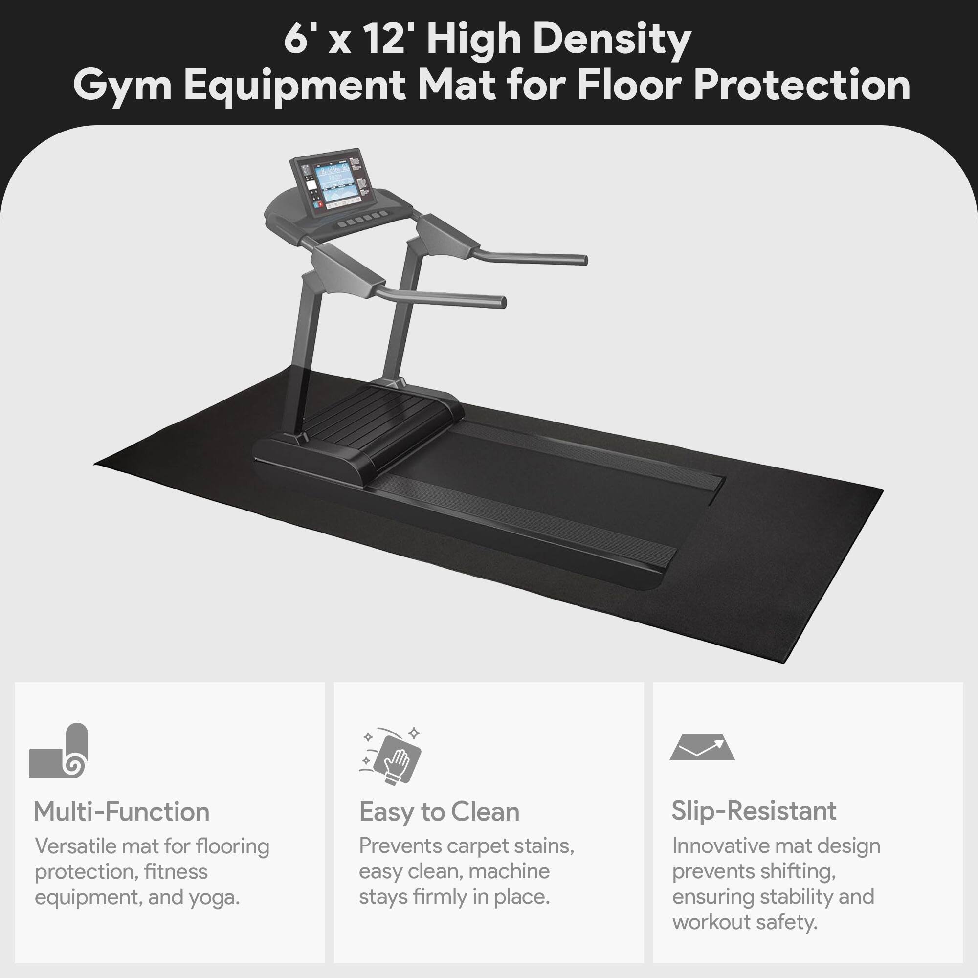 6' x 12' High Density Gym Equipment Mat for Floor Protection

Multi-Function  
Versatile mat for flooring protection, fitness equipment, and yoga.

Easy to Clean  
Prevents carpet stains, easy clean, machine stays firmly in place.

Slip-Resistant  
Innovative mat design prevents shifting, ensuring stability and workout safety.