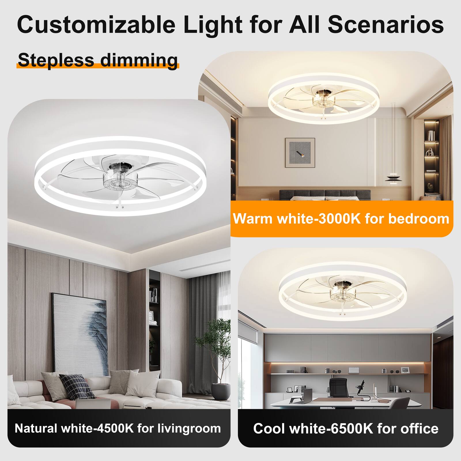 Customizable Light for All Scenarios  
Stepless dimming  
Warm white-3000K for bedroom  
Natural white-4500K for living room  
Cool white-6500K for office