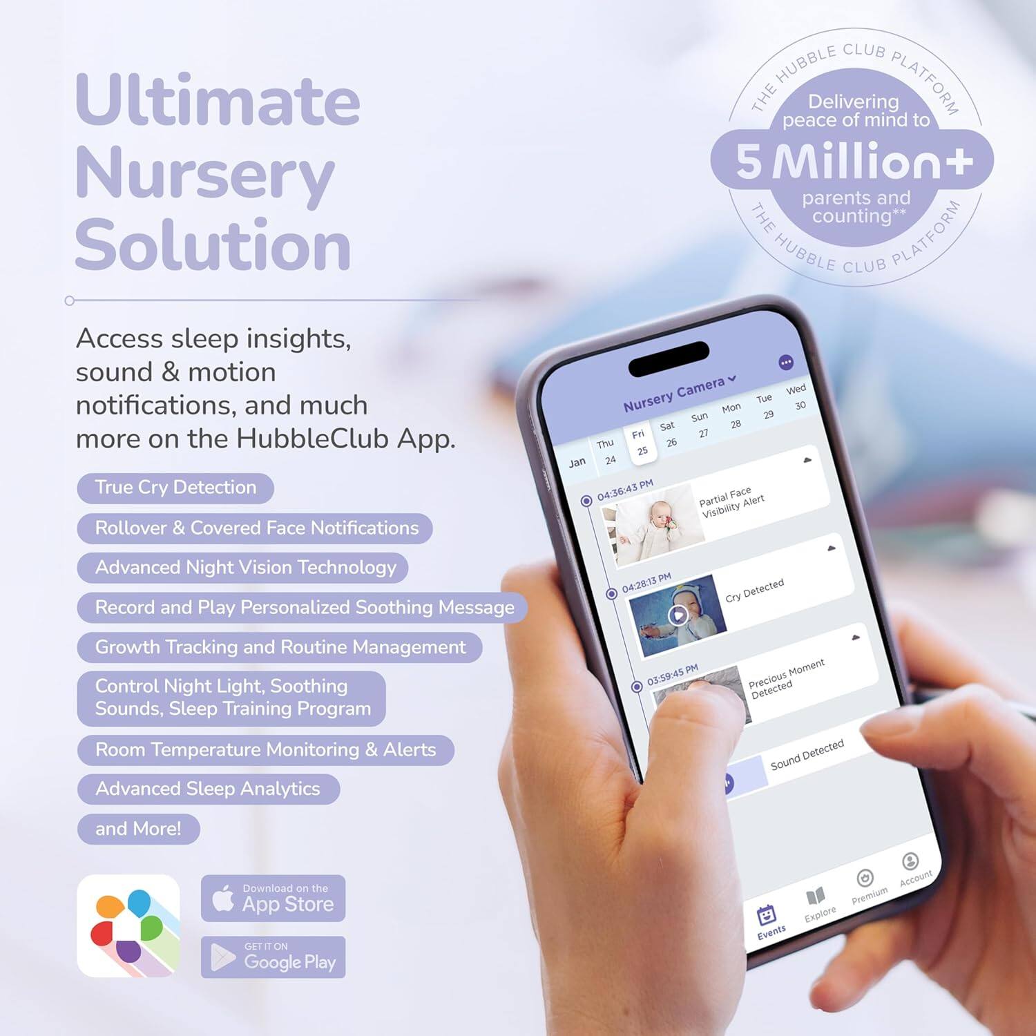 Ultimate Nursery Solution

Access sleep insights, sound & motion notifications, and much more on the HubbleClub App.

- True Cry Detection
- Rollover & Covered Face Notifications
- Advanced Night Vision Technology
- Record and Play Personalized Soothing Message
- Growth Tracking and Routine Management
- Control Night Light, Soothing Sounds, Sleep Training Program
- Room Temperature Monitoring & Alerts
- Advanced Sleep Analytics
- and More!

Download on the App Store
GET IT ON Google Play

THE HUBBLE CLUB PLATFORM
Delivering peace of mind to 5 Million+ parents and counting**

Nursery Camera
- Partial Face Alert
- Cry Detected
- Precious Moment Detected
- Sound Detected