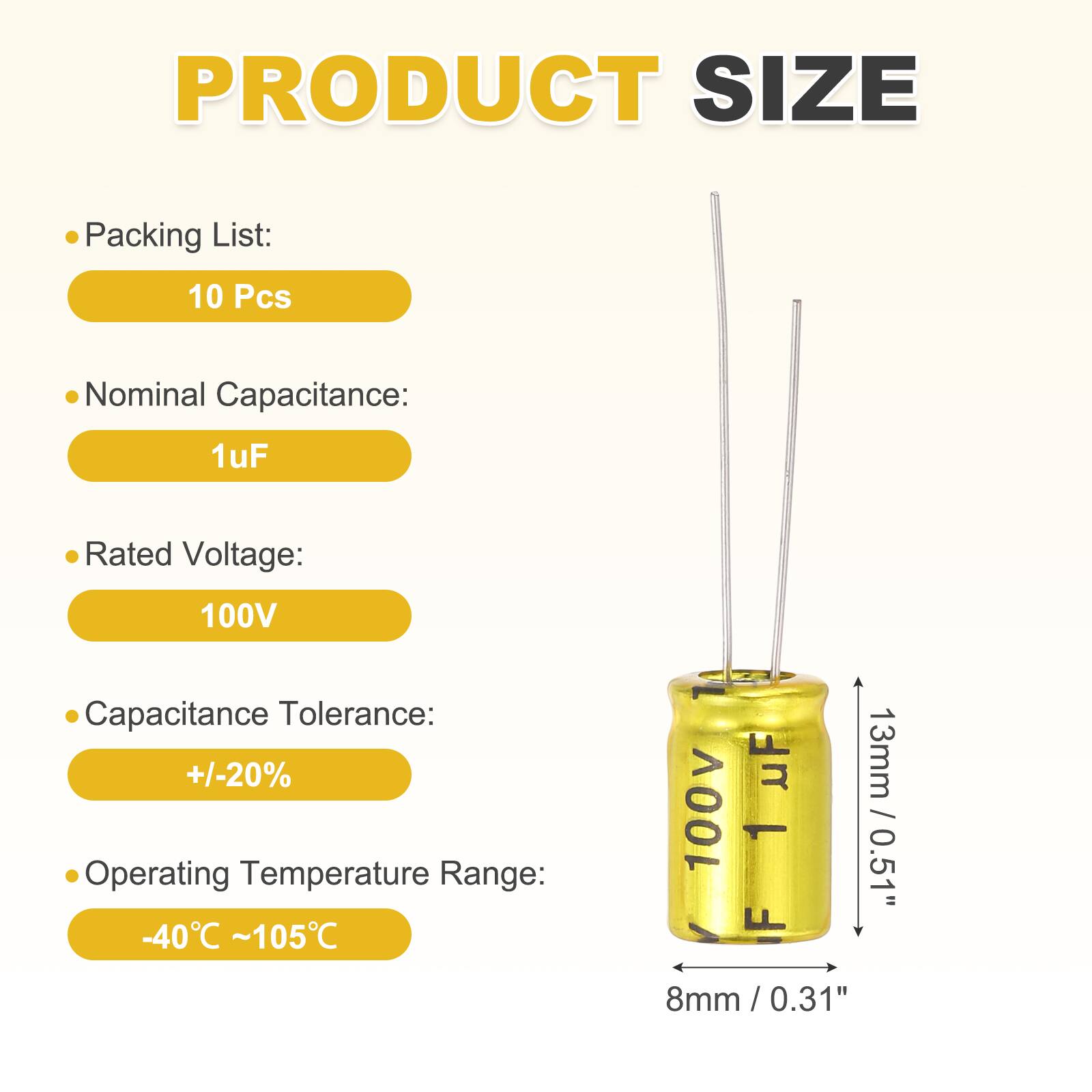 PRODUCT SIZE

Packing List: 10 Pcs

Nominal Capacitance: 1 uF

Rated Voltage: 100V

Capacitance Tolerance: +/-20%

Operating Temperature Range: -40°C ~ 105°C

13mm / 0.51"

8mm / 0.31"