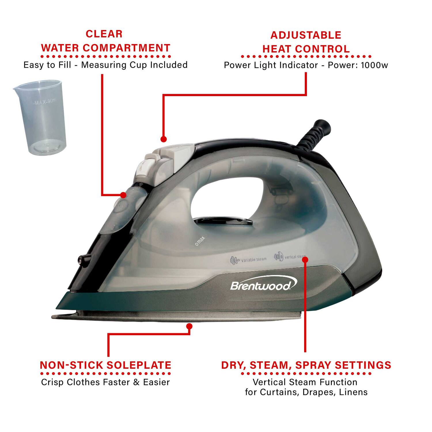 CLEAR WATER COMPARTMENT  
Easy to Fill - Measuring Cup Included  

ADJUSTABLE HEAT CONTROL  
Power Light Indicator - Power: 1000w  

NON-STICK SOLEPLATE  
Crisp Clothes Faster & Easier  

DRY, STEAM, SPRAY SETTINGS  
Vertical Steam Function for Curtains, Drapes, Linens